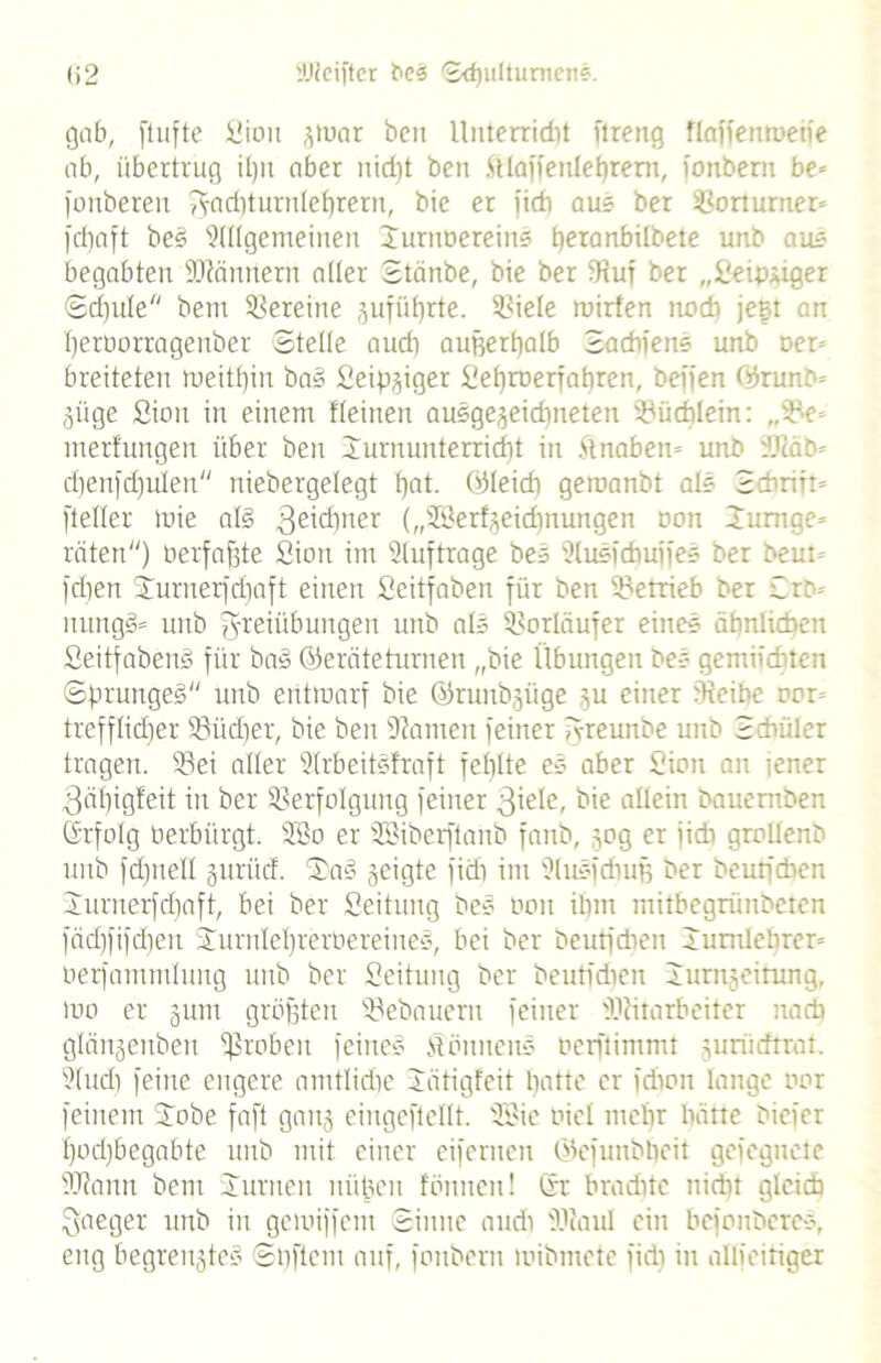 gob, [tufte Sion ^toor beit llnterridit ftreng flaffemoeife ab, übertrug itju aber nidft ben .ftlaffenlebrem, fonbern be* fonberen J-aditurnlebrern, bie et fidt aus ber Vorturner» frfjaft bes Allgemeinen Jurnoereins beranbilbete unb aus begabten üftännern alter Stänbe, bie ber IRut ber „Seipüger ®d)ule bem Vereine zufüf)rte. Viele toirfen nodi jeft an fjeroorragenber Stelle audi außerhalb Sadifens unb Der- breiteten weithin bas Seipziger Sebroerfabren, beffen ©runb* Züge Sion in einem Keinen ausgezeichneten Büchlein: „Ve merfungen über ben lurnunterridft in ftnabem unb üßäb* d)en)d)ulen niebergelegt b)at. ©leid) gemanbt als Scbrirt» [teilet toie aß 3e^ner („©erfzeidfnurtgen oon Jumge* raten) oerfafste Sion im Aufträge bes Ausidmjfes ber beut= [djen jurnerfdfaft einen Seitfaben für ben betrieb ber £rb= nungS* unb Freiübungen unb als Vorläufer eines ähnlichen SeitfabenS für bas (Geräteturnen „bie Übungen bes gemifditen Sprunges unb entwarf bie ©ruttbzüge zu einer [Reibe oon trefflicher Vüdfer, bie ben fJiamen feiner fvreunbe unb Schüler tragen. Vei aller ArbeitSfraft fehlte es aber Sion an tener 3älfig!eit in ber Verfolgung feiner 3iei<0 bie allein bauemben ©rfolg Perbürgt. Söo er SBiberftanb fanb, zog er iidi grollenb unb fdfnell zurüd. SaS zeigte fidi inr AuSfchuß ber beutfdien Jurnerfdfaft, bei ber Seitung bes Oon ilpn mitbegrünbeten fädjfifdjen JurnIel)reroereines, bei ber beutfdien Xumlebren oerfammluug unb ber Seitung ber beutfdien IuniLzeitung, too er zum größten Vebauern feiner JRitarbeiter nacb glänzenbett fßroben feines Mönnens oerftimmt zuriidtrat. Audi feine engere amtliche Jätigfeit hatte er fdion lange oor feinem Jobe faft ganz eiugeftellt. AMe oiel mehr batte biefer Ifodfbegabte unb mit einer eifemen (Gcfunbbcit gefegnete SRamt bem Junten nüpeu fönnen! Sr brachte nidit gleich Qaeger unb in geioiffem Sinne audi iRaul ein befonberes, eng begrenztes Softem auf, fonbern wibmete fidi in allfeitiger