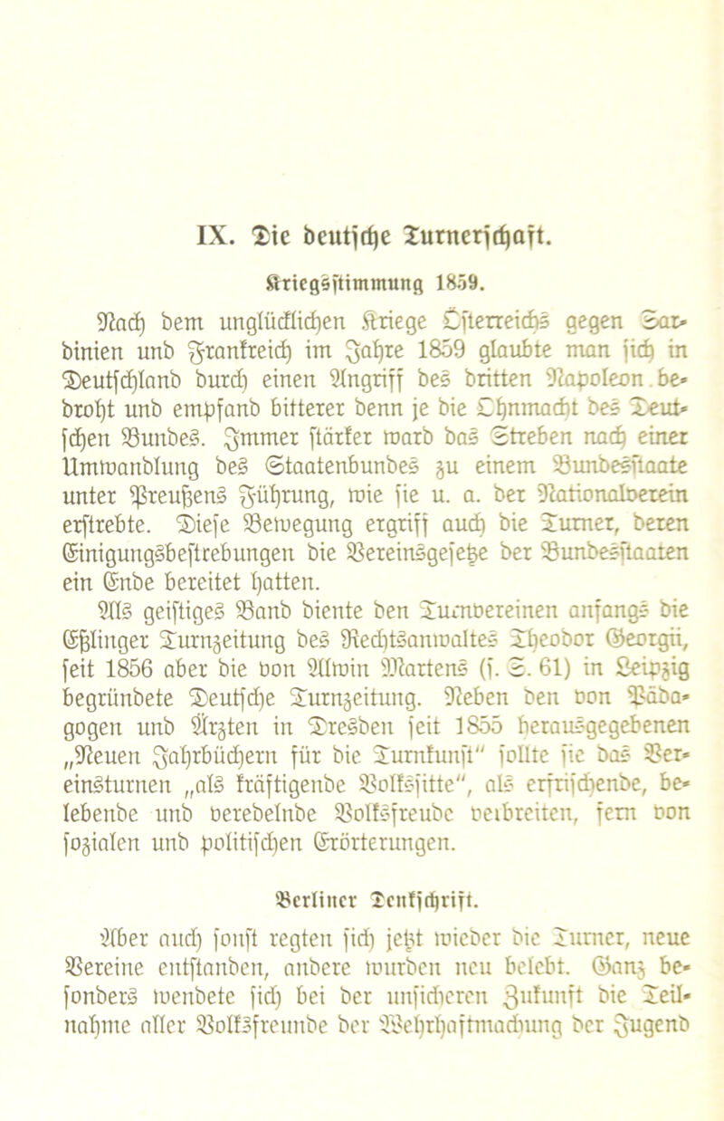 IX. £ie beutjdje Zurnerjdjaft. ftriegfäftimmung 1859. Sind) bem unglücflidien ft liege Cfterreidbs gegen Sar- binien unb ffjtanfreid) im 3a^re 1859 glaubte man jicb in X)eutfd)Ianb burd) einen Singriff bes britten Slafmleon be* brot)t unb empfanb bitterer benn je bie Cljnmacbt bes 3>eut- fd)en S3unbe§. 3mmer ftärfer marb bas Streben nad) einer Umtuanblung be§ ©taatenbunbes ju einem 33unbesftaate unter ißreuffeniS ^üfyrung, mie fie u. a. ber Slationalberein erftrebte. ®iefe SBemegung ergriff audi bie Jumer, beten ©inigungäbeftrebungen bie 31ereinsgefe§e ber 33unbesitaaten ein ©txbe bereitet Ijatten. SXl§ geiftiges S3anb biente ben Xurnöereinen anfangs bie Gelinget Xurngeitung bes 9tedit§anmaltes Xbeobcr ©eotgii, feit 1856 aber bie bon 211min Wartens (f. © 61) in Seipjig begrünbete ®eutfd)e Xurnäeitung. Sieben ben bon Släba- gogeit unb Strgten in ©rcsben feit 1855 berausgegebenen „Sleuen Qaljrbüdjern für bie Xumfunft feilte fie bas 21er- einäturnen „al§ träftigenbe 33oIfsfitte, als erfrifd)enbe, be- lebenbe unb berebelnbe Slolfsfreubc beibreiten, fern bon fogialen unb fmlitifdjen ©rörterungen. berliner 2cjtfjrf)rift. Slber aud) fonft regten fid) jeüt roicber bie lumet, neue Vereine entftanben, anbere mürben neu belebt, ©an), be- fonberd menbete fid) bei ber nnfidieren 3u^unTt bie Zeil- nabme aller SßolfBfreunbe ber 2ilef)tl)aftmadumg ber flugenb