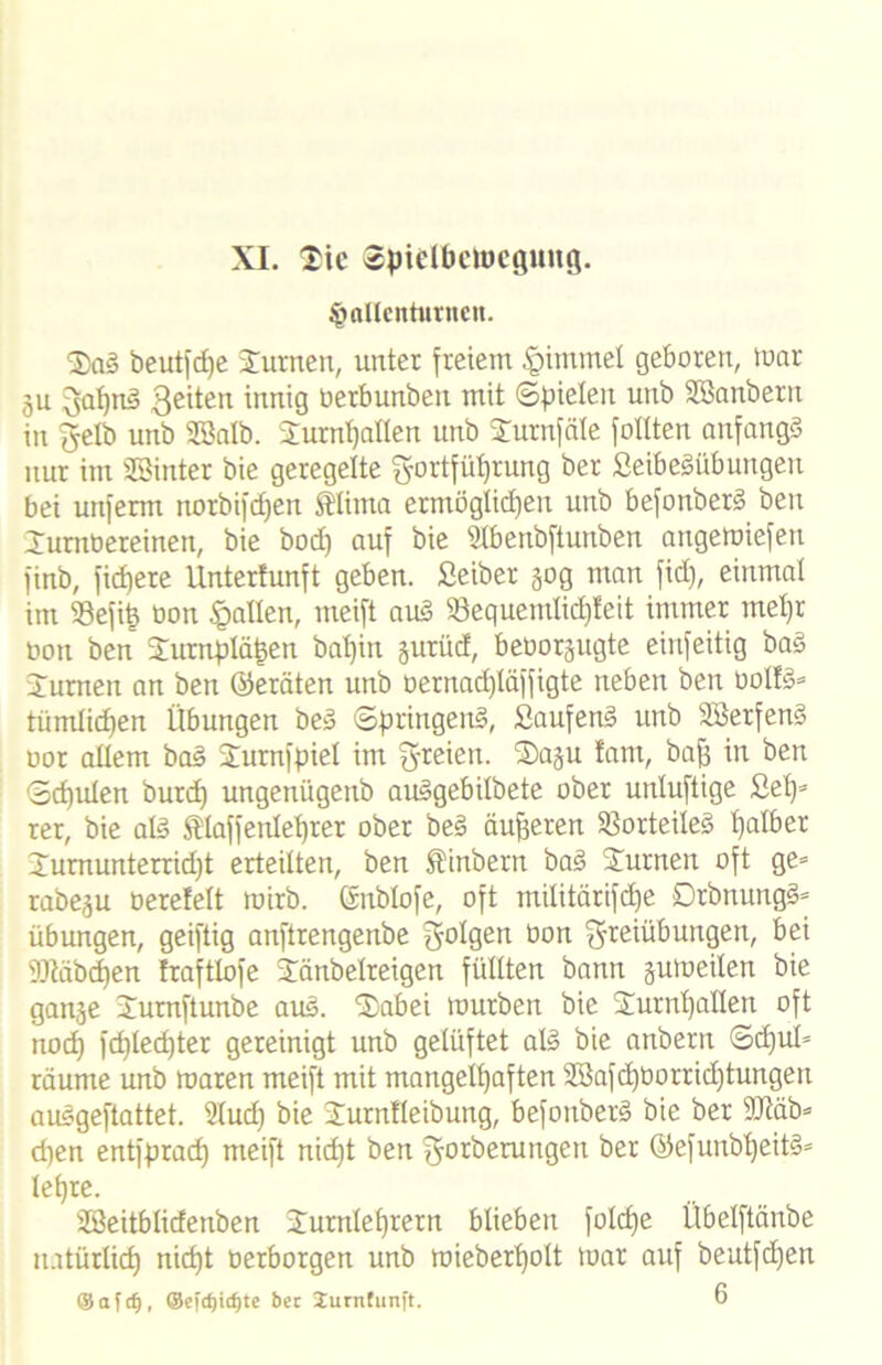 XL Sie @:pteIöetoeQung. ^allcnturncit. SaS beutfdje turnen, unter freiem §immet geboren, mar gu 3al)nS Seiten innig üerbunben mit «Spielen unb SBanbern in Selb unb SSatb. Turnhallen unb Tumfäle feilten anfangs nur im SBinter bie geregelte Sortfül)rung ber SeibeSübungeu bei unferm notbifdjen SHima ermöglichen unb befonberS ben Turnbereinen, bie bod) auf bie Stbenbftunben angemiefen finb, fid)ere Unterlunft geben. Seiber gog man fid), einmal im 93efit) bon fallen, meift auS S3equemlid)feit immer mehr bon ben Tumpläfcen baljin gurüd, beborgugte einfeitig baS Turnen an ben (Geräten unb oernad)läffigte neben ben bolfs* tiimlid)en Übungen beS Springend, SaufenS unb SBerfenS oor allem baS STurnfpiel im S^ien. Sagu !am, baff in ben Schulen burch ungenügettb auSgebilbete ober unluftige Sei)5 rer, bie als tlaffenleljrer ober beS dufferen Vorteiles halber Tumunterrid)t erteilten, ben ®inbern baS Turnen oft ge= rabegu berefelt roirb. ©nblofe, oft militärifcpe DrbnungS* Übungen, geiftig anftrengenbe S°l0ett üon t^teiübungen, bei 3Jtäbd)en fraftlofe Tänbelreigen füllten bann gumeilen bie gange Turnftunbe auS. Sab ei mürben bie Turnhallen oft nod) fcptechter gereinigt unb gelüftet als bie anbern Sdful* räume unb maren meift mit mangelhaften Sßafd)borrid)tungen auSgeftattet. 91ud) bie Turntleiburtg, befonberS bie ber üüiäb* d)en entfprach meift nicht ben Sorberungen ber @efunbl)eitS» lehre. SBeitblidenben Turnlehrern blieben folcf)e Übelftänbe natürlich nicht oerborgen unb mieberf)olt mar auf beutfehen ®afc§, ©efcfjic^te bet Jurnfunft. 6