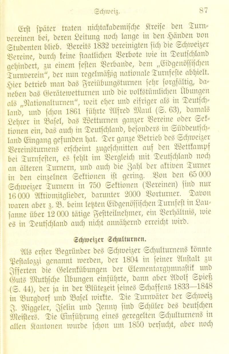 Srf)U.'cig. gr[t fpäter traten nidjtafabemifdje Streife ben £urn= oereinen bei, beten Seitung nod) lange in ben pnben bon ©tubenten blieb. 23ereiß 1832 bereinigten fiel) bie ©cfnoeiger Vereine, burd) feine jtaaüidjen Verbote wie in ®eutfd)lanb gefjinbert, gu einem feften SSetbanbe, bent ,,©ibgenöffifd)en Jumberein, bcr nun regelmäßig nationale Surnfefte abljiett. §ier betrieb man ba§ ftreiübunggturnen fet)r forgfältig, ba= neben ba§ ©erätemetturnen unb bie bolf§tümlid)en Übungen aß „IKationalturnen, weit eßer unb eifriger aß in $eutfd)= lanb, unb fd)on 1861 führte Sllfreb SOtaul (©. 63), bamaß Seßrer in 23afel, bag Söetturnen ganger Vereine ober <5ef* tionen ein, bag aud) in $eutfd)Ianb, befonberg in ©übbeutfd)* lanb ©ingang gefunben t)at. ®er gange betrieb beg ©cßweiger 23ereingturneng erfdjeint gugefd)nitten auf ben SBettfampf bei Jurnfeftcn, eg feßlt im SSergleid) mit ®eutfd)lanb nod) an älteren Turnern, unb aud) bie 31# ‘ütioen Turner in ben eingelnen ©eftionen ift gering. $Bon ben 65 000 ©cßweiger Jurnern in 750 ©eftionen (Vereinen) finb nur 16 000 Slftibmitglieber, barunter 2000 Vorturner. ®abon waren aber g. 23. beim lebten ©ibgenöffifdjen Jurnfefi in Sam fanne über 12 000 tätige fteftteilneßmer, ein 23erl)ältnig, lote e3 in 2)eutfd)lanb aud) nidjt annäßernb erreidjt wirb. Srfjlocijcr Srfjultutnen. 2lß erfter 23egriinber beg ©cßweiger ©äjulturneng fönnte ^3eftaloggi genannt werben, ber 1804 in feiner 21nftalt gu Offerten bie öelenfübungen ber ©lementargßmnaftif^ unb 0)uß SOhitßfcße Übungen einfüßrte, bann aber 21bolf Spieß (2. 44), ber ja in ber 231ütegeit feineg ©dfaffeng 1833—1848 in SBurgborf unb 23afel wirfte. 2)ie 2urnoäter ber ©d)weig 3. 'Jtiggeler, 3felin unb 3enmj finb ©d)üter beg beutfd)en SUleifterg. Xie (ftnfüßrung eineg geregelten ©d)ulturnetß in allen ftantonen würbe fdion um 1850 oeifitd)t, aber nod)