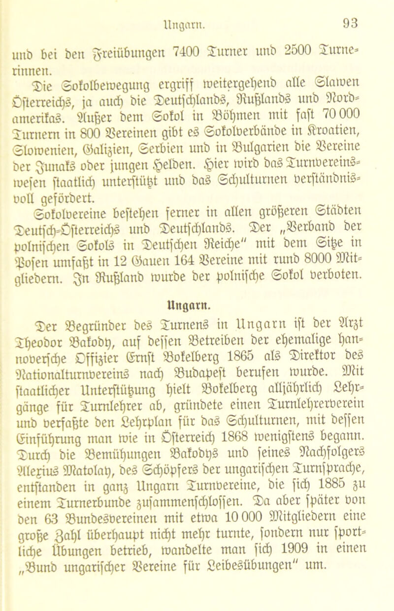 Ungarn. unb bei ben Freiübungen 7400 Turner unb 2500 Turne- rinnen. Tic Sofolbemegung ergriff tueitergetjenb alle Slawen Öftcrreid)y, ja and) bie Teutfd)lanb§, fftufjlanbS unb 9?orb» amerilaS. Slujjer bem Sotol in Böhmen mit faft 70 000 Turnern in 800 Vereinen gibt eS Sofolverbänbe in Kroatien, Slowenien, ©aligien, Serbien unb in Bulgarien bie Vereine ber Funalg ober jungen gelben. §ier wirb ba§ Turnvereins* tuefen ftaatlid) unterftüßt unb baS Schulturnen VerftänbniS* voll geförbert. Sofolbereine beftetjen ferner in allen größeren Stabten Teutfch-ÖßerreidjS unb TeutfdjtanbS. Ter „Berbanb ber pofnifdjen SofolS in Teutfdjen fReidEje mit bem Sipe in Bofen umfaßt in 12 ©auen 164 Vereine mit runb 8000 9Jiit= gliebent. $n 3iufclanb mürbe ber polnifcpe Sotol verboten. Ungarn. Ter Begrünber beS Turnend in Ungarn ift ber ülrjt Theobor Bafobp, auf beffen betreiben ber ehemalige pan* nooerfd)e Offizier Gmft Botelberg 1865 als Tirettor beS DtationalturnbereinS nad) Söubapeft berufen mürbe. Sflit ftaatlicper Unterftüßung pielt Bofelberg alljährlich See- gänge für Turnlehrer ab, grünbete einen Turnlet)rerbereiu unb oerfaßte ben Sehrplan für baS Schulturnen, mit beffen Einführung man mie in Öfterreid) 1868 menigftenS begann. Turch bie Bemühungen BatobpS unb feinet 97ad)foIgerS SllejiuS SRatolap, beS Sd)öpferS ber ungarifd)en Tumfpracpe, entftanben in ganj Ungarn Turnvereine, bie fid) 1885 ju einem Turnerbunbe gufamtnenfcploffen. Ta aber fpäter Von ben 63 BunbeSbereinen mit etwa 10 000 23Utgliebern eine große ßapl überhaupt nicht mehr turnte, fonbern nur fport* lidje Übungen betrieb, manbelte man fiep 1909 in einen „Bunb ungarifdjer Bereine für SeibeSübungen um.