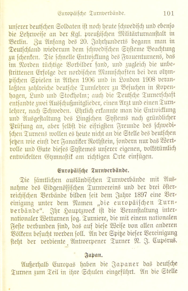 unferer beutfdfen Solbaten ift nod) peute fdpoebifd) unb ebenfo bie fieprtoeife an bei- Slgl. preufjifdfen SSJlilitärturnanftalt in Berlin. $u Einfang beS 20. ^nl)rl)unbertö begann man in Seutfdjlatib toieberum bem fd^tuebifdjen Spftente Beadftung 311 fcpenfen. Sie fri)nelle ©ntiuicflung be§ Frauenturnens, baS im Korben tiid)tige SBorbilber fanb, unb jugleid) bie unbe* ftrittenen (Srfolgc ber norbifdjen Kiannfcpaften bei ben olptn» pifcpett Spielen in Ktpen 1906 unb in Sonbon 1908 Beran* Iahten japlretdte beutfdfe Surnleprer 31t Befudfen in Äopeit» pagen, fiunb unb Stodpolm; aucp bie Seutfdje Surnerfcpaft entfanbte 3toei KuSfdpufjmitglieber, einen ^>tr§t unb einen Surn» leprer, nad) Scptoeben. ©prlicp erfannte man bie ©ntroidlung unb KuSgeftaltung beS Singfdpen SpftemS rtacp grünblicper Prüfung an, aber fetbft bie eifrigften Freunbe beS jdpoebi» fcpen SurnenS mollen eS beute nid)t an bie Stelle beS beutfcpen je^eti toie einft ber Fanatifer Kotpftein, fonbern nur baS KBert« Bolle unb ©ute biefeS SpftemeS unserer eigenen, BoItStümlicp entmidelten ©pmnaftif am ridjtigen Drte einfügen. europäiftpc Juntberbänbc. 'Sbie fämtlicpen auSlänbifcpen SurnBerbäitbe mit KuS» nabme beS ©ibgenöffifcpen SurnBereinS unb ber brei öfter» reicpifcpen Berbänbe bilben feit bem Fapre 1897 eine Ber* einigung unter bem -Kanten „bie europäifd)en Surn* üerbänbe. FPr ^auptstued ift bie SSeranftaltung inter* nationaler Sßettumen fog. Surniere, bie mit einem nationalen Fefte Berbunben finb, baS auf biefe SSeife Bon allen anberen Bölfem befucpt merben foll. Kn ber Spipe biefer Bereinigung ftefjt ber Berbiente _ Kntmerpener Sumer K. F- ©uf>eruS. 3apatt. Kufjerpalb ©uropaS l)aben bie Fopatter beutfcpe Sumen 3um Seil in il)re Scpulen eingefüprt. Kn bie Stelle