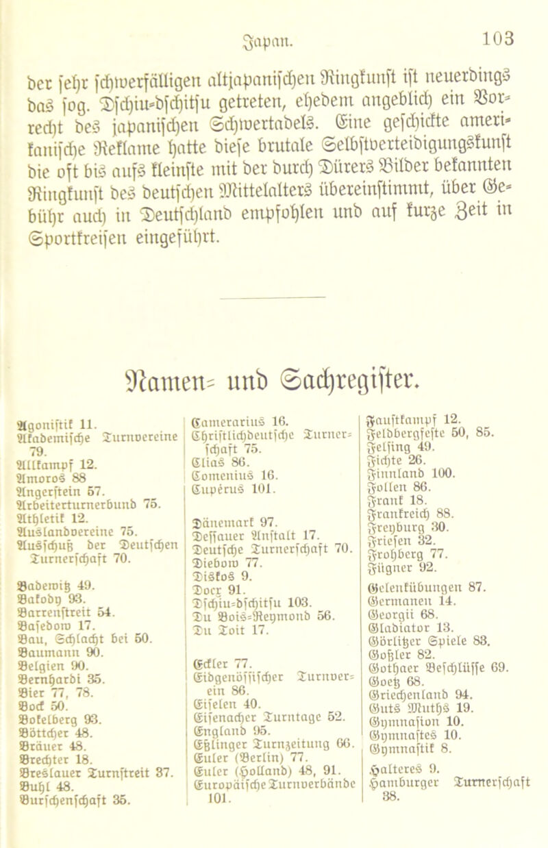 Qapait. bet |'el)t fdüuerfiiUigen altjapanifdjen 9tingfunft ift neuerbingä baS fog. ®fd)iu=bfd)itfu getreten, etjebem angebtid) ein 3Sot= red)t beS japanifdjen ©djfoertabetö. (Sine gefdiidte ameri* frtni|d]e gtefiame Ijatte bieje brutale (SelbftüerteibigungSlunft bie oft bis auf3 fleinfte mit ber burd) ®ürerS Silber befannten gtingfunft beS beutfdjen gjKttefolterS übereinftimmt, über @e* bi'djr aud) in $eutfd)tanb empfohlen unb auf furje Seit in ©portfreifen eingefütjrt. $Ramen= unb ©adjregtfter. 'ägoniftif 11. atabemifdfe Xurttoereine 79. ailtampf 12. amorod 88 angcrftein 57. arbeitcrturnerbunb 75. attjlctif 12. auslanboereine 75. auSfdjuB ber Xeutfdjen iurnerfdjaft 70. Saberoig 49. ©afobg 93. Sarrenftreit 54. ©afeboto 17. Sau, Sd)lad)t bet 50. Saumamt 90. Belgien 90. Sernfjarbt 35. Sier 77 , 78. Sod 50. Sotelberg 93. Söttdjer 48. ©tauet 48. ©redjter 18. Breslauer Xurnftreit 87. ©ul)l 48. Surfdfenfdjaft 35. Eainerarius 16. Eljriftltdjbeutfdje Xuruer= fdjaft 75. SliaS 86. EomcniuS 16. Superus 101. ©änetnarl 97. | Xeffauer anftalt 17. | Xeutfdjc Xurncrfd)aft 70. Xieboro 77. XiSfoS 9. Xocr 91. Xfd)’iu=bfd)itfu 103. Xu ©oi§»9let)moub 56. | Xu Xoit 17. j Edler 77. I Eibgettöffifdjer Xurnuets ein 86. Eifeien 40. Eifenadjer Xutntage 52. England 95. Eßlinger Xurnjeituttg 66. Eulet (Berlin) 77. Euter (^otlanb) 48, 91. Europätfdje Xurttucrbänbe 101. gjauftfainpf 12. gelbbergfefte 50, 85. gctfing 49. gidjte 26. ff-iunlanb 100. gölten 86. 3-rattf 18. gvattfretd) 88. gretjbttrg 30. Briefen 32. grof)berg 77. gitgner 92. ©elettlübuttgen 87. ©ermanett 14. ©eorgii 68. ©tabiator 13. ©örtitjer ©piete 83. ©oller 82. ©otfjaer Beftfjtiiffe 69. ©oet; 68. ©riedjeitlattb 94. ©uts fOiutfjs 19. ©ptitttafiott 10. ©pmnafteS 10. ©tjmnaftif 8. ^älteres 9. Hamburger Xurnerfdjaft 38.