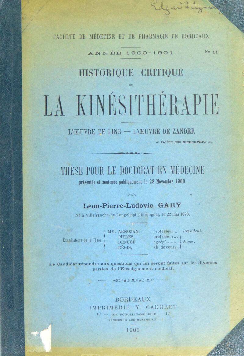 w 'J tissai 4 FACULTÉ DE MÉDECINE ET DE PHARMACIE DE BORDEAUX .A. 3ST 3NT É E 1900-1901 NoU HISTORIQUE CRITIQUE DE L’OEUVRE DE LING — L’ŒUVRE DE ZANDER « Scire est mensurare ». présentée et soutenue publiquement le 28 Novembre 1900 PAR Léon-Pierre-Ludovic GARY Né à Ville!ranche-de-Longchapt (Dordogne), le 22 mai 1873. f MM. ARNOZAN, , , \ PITRES, Examinateurs de la lliese [ denucé ? RÉGIS, p ro fesse ur... '/‘résident. professeur... j agrégé ; .liu/es. ch. de cours. ) I.e Candidat répondra aux questions qui lui seront faites sur les diverses parties de l’Enseignement médical. BOHDEAUX IMPRIMERIE Y. CAL) O K ET 17 — nuit roquai.iN-MouièiiE — 17 (aNCIBNNK uua montmkian)