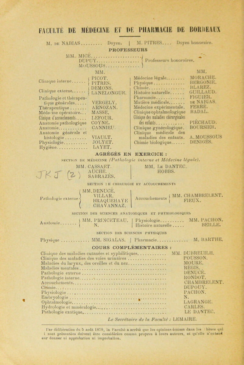 M. df. NABI AS Doyen. | M. PITRES PROFESSEURS MM. MICE j DUPUY [ Professeurs honoraires MoUSSOÜS ) MM. Doyen honoraire. | PICOT. Clinique interne j PITRES . | DEMONS. Clinique externe j LANELONGUH. Pathologie et thérapeu- tique générales VEItGELY. Thérapeutique ARNOZAN. Méderine opératoire... MASSE. Clinique d’accouctiements LEFOUR. Anatomie pathologique COYNE. Anatomie CANNIEU. Anatomie générale et histologie VIAULT. Physiologie JOLYET. Hygiène LAYET. AGRÉGÉS EN EXERCICE : section dk médecine (Pathologie interne et Médecine légale). MM. Médecine légale MORACHIJ. Physique RERGONIE. Chimie BLAREZ. Histoire naturelle GUILLAUD. Pharmacie FIGUIER. Matière médicale de NABI AS. Médecine expérimentale. FERRE. Clinique ophtalmologique BADAL. Clinique des maladies chirurgicales des enfants PIÊCHAUD. Clinique gynécologique. BOURSIER. Clinique médicale des maladies des enfants. A. MOUSSOUS Chimie biologique DENIGÈS. J'KJ' 0} MM. CASSA ET. AUCHE. , SABRAZES. MM. Le DANTEC. HOBBS. SECTION I E CH1IUIKG1E ET ACCOUCHEMENTS Pathologie externe MM. DENUCE. VILLAR. BRAQUEHAVE CHAVANNAZ. Accouchements MM. CHAMBRERENT. FIEUX. A natomie SECTION DES SCIENCES ANATOMIQUES ET PHYSIOLOGIQUES ) MM. PRINCETEAU. I Physiologie MM. PACHON. ( N. J Histoire naturelle BE1LLE. SECTION DES SCIENCES PHYSIQUES Physique MM. S1GALAS. | Pharmacie M. MARTHE. COURS COMPLÉMENTAIRES : Clinique des maladies cutanées et syphilitiques MM. DURRKL II.H. Clinique des maladies des voies urinaires POUSSON. Maladies du larynx, îles oreilles et du ne/. MOURE. Maladies mentales REGIS. . Pathologie externe DENUCE. Pathologie interne •. RONDOT. Accouchements CHAMBRËLENT. Chimie...: DUPOU^ . Physiologie PACHON. Embryologie N. Ophtalmologie LAGRANGE. Hydrologie et minéralogie CAltLES. Pathologie exotique LE DANTEC. I.e Secrétaire de la Faculté : LEMAIRE. l’ar délibération du 5 août 1879, la L'acuité a arrêté que les opinions émises dans les liëses qui i sont présentées doivent être considérées comme propres à leurs auteurs, et qu'elle n'entend enr donner ni approbation ni improbation.