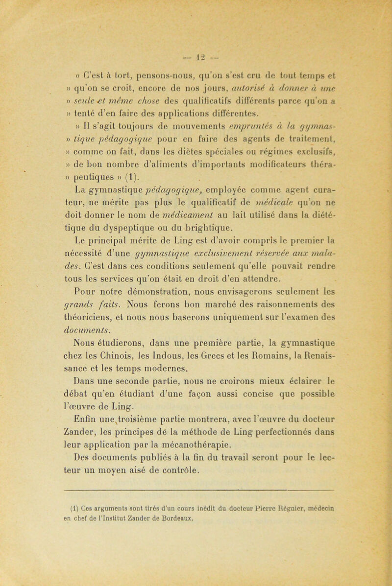 1-2 - « C’est h tort, pensons-nous, qu’on s’est cru de tout temps et » qu’on se croit, encore de nos jours, autorisé à donner à une » seule-et même chose des qualificatifs différents parce qu'on a » tenté d’en faire des applications différentes. » Il s’agit toujours de mouvements empruntés à la gymnas- » tique pédagogique pour en faire des agents de traitement, » comme on fait, dans les diètes spéciales ou régimes exclusifs, » de bon nombre d’aliments d’importants modificateurs théra- » peutiques » (1). La gymnastique pédagogique, employée comme agent cura- teur, ne mérite pas plus le qualificatif de médicale qu’on ne doit donner le nom de médicament au lait utilisé dans la diété- tique du dyspeptique ou du brightique. Le principal mérite de Ling est d’avoir compris le premier la nécessité d’une gymnastique exclusivement réservée aux mala- des. C’est dans ces conditions seulement qu’elle pouvait rendre tous les services qu’on était en droit d’en attendre. Pour notre démonstration, nous envisagerons seulement les grands faits. Nous ferons bon marché des raisonnements des théoriciens, et nous nous baserons uniquement sur l’examen des documents. Nous étudierons, dans une première partie, la gymnastique chez les Chinois, les Indous, les Grecs et les Romains, la Renais- sance et les temps modernes. Dans une seconde partie, nous ne croirons mieux éclairer le débat qu’en étudiant d’une façon aussi concise que possible l’œuvre de Ling. Enfin une^troisième partie montrera, avec l’œuvre du docteur Zander, les principes dé la méthode de Ling perfectionnés dans leur application par la mécanothérapie. Des documents publiés à la fin du travail seront pour le lec- teur un moyen aisé de contrôle. (1) Ces arguments sont tirés d'un cours inédit du docteur Pierre Régnier, médecin en chef de l’Institut Zander de Bordeaux.