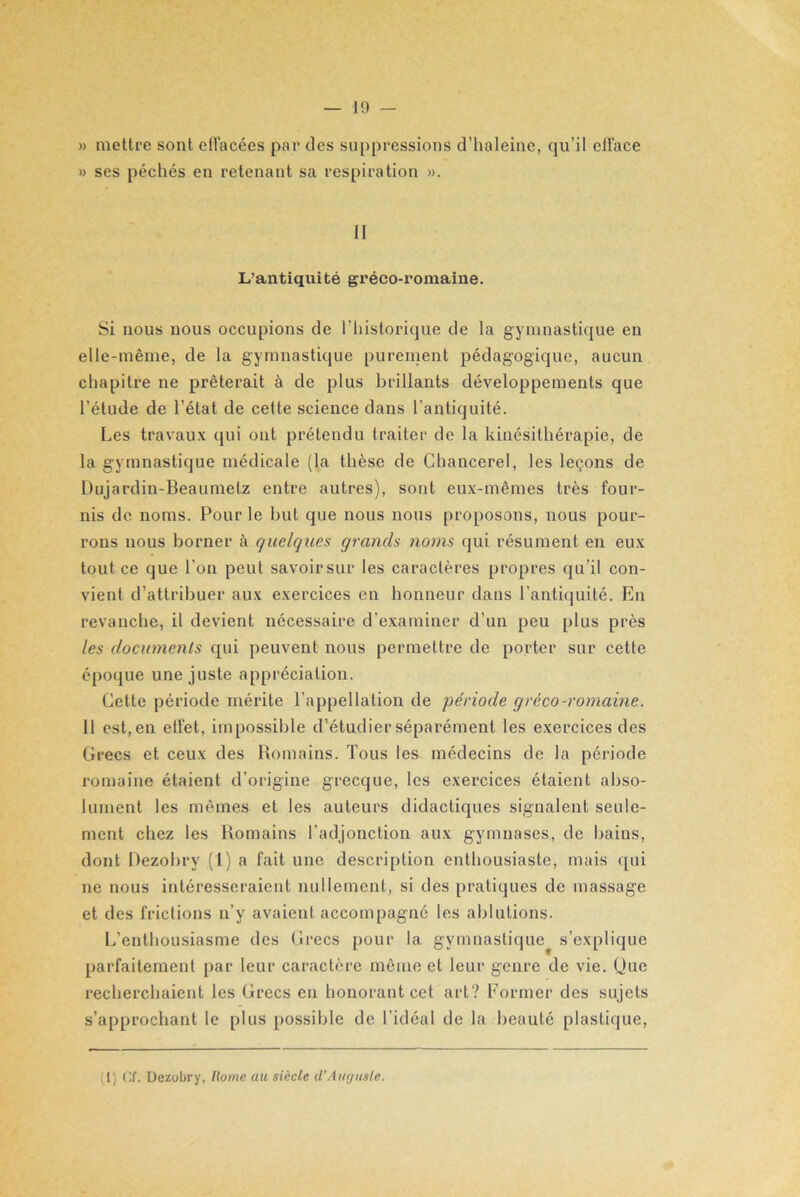 JO — » mettre sont effacées par des suppressions d’haleine, qu’il efface » ses péchés en retenant sa respiration ». II L’antiquité gréco-romaine. Si nous nous occupions de l’historique de la gymnastique en elle-même, de la gymnastique purement pédagogique, aucun chapitre ne prêterait à de plus brillants développements que l’étude de l’état de cette science dans l'antiquité. Les travaux qui ont prétendu traiter de la kinésithérapie, de la gymnastique médicale (la thèse de Chancerel, les leçons de Dujardin-Beaumelz entre autres), sont eux-mêmes très four- nis de noms. Pour le but que nous nous proposons, nous pour- rons nous borner à quelques grands noms qui résument en eux tout ce que l’on peut savoirsur les caractères propres qu’il con- vient d’attribuer aux exercices en honneur dans l’antiquité. En revanche, il devient nécessaire d’examiner d’un peu plus près les documents qui peuvent nous permettre de porter sur cette époque une juste appréciation. Celte période mérite l’appellation de période gréco-romaine. Il est,en effet, impossible d’étudier séparément les exercices des Grecs et ceux des Romains. Tous les médecins de la période romaine étaient d’origine grecque, les exercices étaient abso- lument les mêmes et les auteurs didactiques signalent seule- ment chez les Romains l’adjonction aux gymnases, de bains, dont Dezobry (1) a fait une description enthousiaste, mais qui ne nous intéresseraient nullement, si des pratiques de massage et des frictions n’y avaient accompagne les ablutions. L’enthousiasme des Grecs [jour la gymnastique^ s’explique parfaitement par leur caractère même et leur genre de vie. Que recherchaient les Grecs en honorant cet art? Former des sujets s’approchant le plus possible de l’idéal de la beauté plastique,