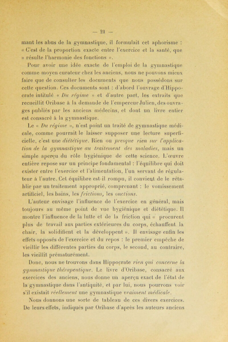 mant les abus de la gymnastique, il formulait cet aphorisme : « C’est de la proportion exacte entre l’exercice et la santé, que » résulte l’harmonie des fonctions ». Pour avoir une idée exacte de l’emploi de la gymnastique comme moyen curateur chez les anciens, nous ne pouvons mieux faire que de consulter les documents que nous possédons sur cette question. Ces documents sont : d’abord l’ouvrage d’Hippo- crate intitulé « Du régime » et d’autre part, les extraits que recueillit Oribase à la demande de l’empereur Julien, des ouvra- ges publiés par les anciens médecins, et dont un livre entier est consacré à la gymnastique. Le « Du régime », n’est point un traité de gymnastique médi- cale, comme pourrait le laisser supposer une lecture superfi- cielle, c’est une diététique. Rien ou presque rien sur L’applica- tion de la gymnastique au traitement des maladies, mais un simple aperçu du rôle hygiénique de cette science. L’œuvre entière repose sur un principe fondamental : l'équilibre qui doit exister entre l’exercice et l’alimentation, l’un servant de régula- teur à l’autre. Cet équilibre est-il rompu, il convient de le réta- blir par un traitement approprié, comprenant : le vomissement artificiel, les bains, les frictions, les onctions. L’auteur envisage l’influence de l’exercice en général, mais toujours au même point de vue hygiénique et diététique. 11 montre l’influence de la lutte et de la friction qui « procurent plus de travail aux parties extérieures du corps, échauffent la chair, la solidifient et la développent ». Il envisage enfin les effets opposés de l’exercice et du repos : le premier empêche de vieillir les différentes parties du corps, le second, au contraire, les vieillit prématurément. Donc, nous ne trouvons dans Hippocrate rien qui concerne la gymnastique thérapeutique. Le livre d’Oribase, consacré aux exercices des anciens, nous donne un aperçu exact de l’état de la gymnastique dans l’antiquité, et par lui, nous pourrons voir s’il existait réellement une gymnastique vraiment médicale. Nous donnons une sorte de tableau de ces divers exercices. De leurs effets, indiqués par Oribase d’après les auteurs anciens