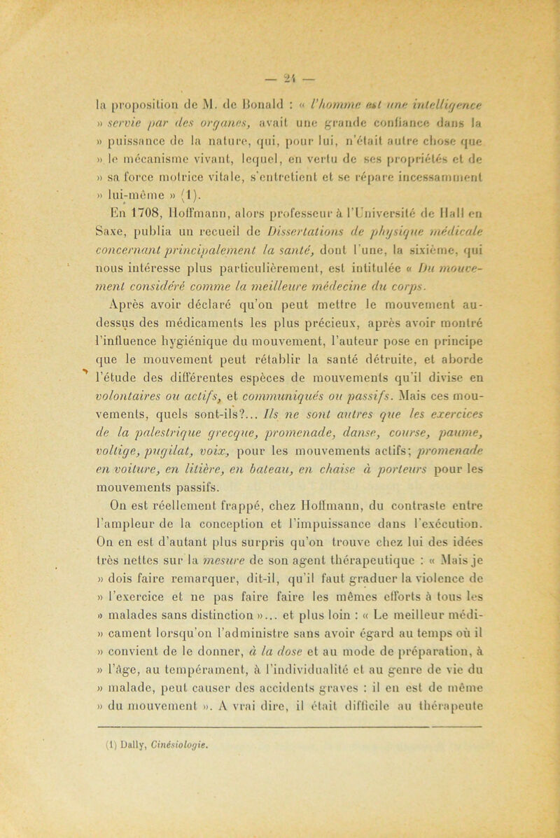 » servie par des organes, avait une grande confiance dans la » puissance de la nature, qui, pour lui, n’était autre chose que » le mécanisme vivant, lequel, en vertu de ses propriétés et de » sa force motrice vitale, s’entretient et se répare incessamment » lui-même » (1). En 1708, Hoffmann, alors professeur à l’Université de Hall en Saxe, publia un recueil de Dissertations de physique médicale concernant principalement la santé, dont l’une, la sixième, qui nous intéresse plus particulièrement, est intitulée « Du mouve- ment considéré comme la meilleure médecine du corps. Après avoir déclaré qu’on peut mettre le mouvement au- dessus des médicaments les plus précieux, après avoir montré l’influence hygiénique du mouvement, l’auteur pose en principe que le mouvement peut rétablir la santé détruite, et aborde l’étude des différentes espèces de mouvements qu'il divise en volontaires ou actifs, et communiqués ou passifs. .Mais ces mou- vements, quels sont-ils?... Ils ne sont autres que les exercices de la palestrique grecque, promenade, danse, course, paume, voltige, pugilat, voix, pour les mouvements actifs; promenade en voiture, en litière, en bateau, en chaise à porteurs pour les mouvements passifs. On est réellement frappé, chez Hoflmann, du contraste entre l’ampleur de la conception et l’impuissance dans l’exécution. On en est d’autant plus surpris qu’on trouve chez lui des idées très nettes sur la mesure de son agent thérapeutique : « Mais je » dois faire remarquer, dit-il, qu’il faut graduer la violence de » l’exercice et 11e pas faire faire les mêmes efforts à tous les » malades sans distinction »... et plus loin : « Ue meilleur médi- » cament lorsqu'on l’administre sans avoir égard au temps où il » convient de le donner, à la dose et au mode de préparation, à. » l’Age, au tempérament, à l’individualité et au genre de vie du » malade, peut causer des accidents graves : il en est de même » du mouvement ». A vrai dire, il était difficile au thérapeute (1) Daily, Cinésiologie.