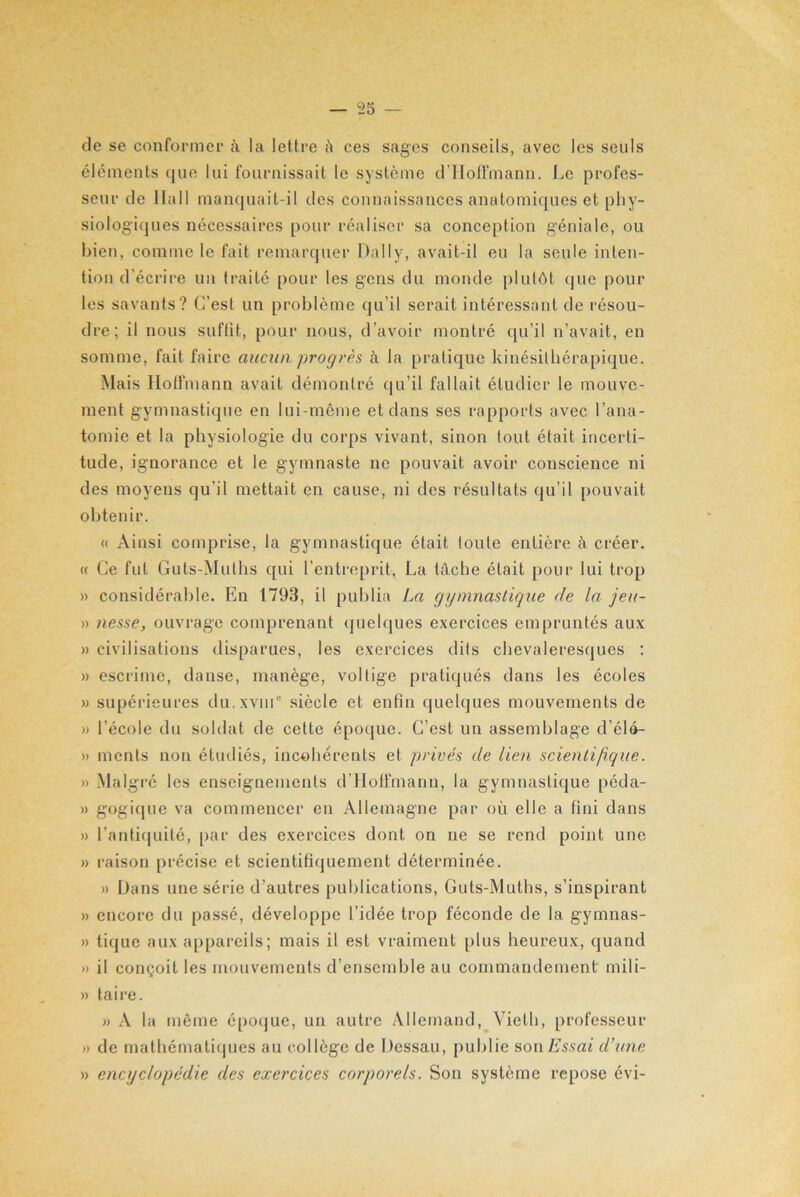 de se conformer à la lettre â ces sages conseils, avec les seuls éléments que lui fournissait le système d'Hoffmann. Le profes- seur de Hall manquait-il des connaissances anatomiques et phy- siologiques nécessaires pour réaliser sa conception géniale, ou bien, comme le fait remarquer Daily, avait-il eu la seule inten- tion d’écrire un traité pour les gens du monde plutôt que poul- ies savants? C’est un problème qu’il serait intéressant de résou- dre; il nous suffit, pour nous, d'avoir montré qu’il n’avait, en somme, fait faire aucun progrès à la pratique kinésilhérapique. Mais Hoffmann avait démontré qu’il fallait étudier le mouve- ment gymnastique en lui-même et dans ses rapports avec l’ana- tomie et la physiologie du corps vivant, sinon tout était incerti- tude, ignorance et le gymnaste ne pouvait avoir couscience ni des moyens qu’il mettait en cause, ni des résultats qu’il pouvait obtenir. « Ainsi comprise, la gymnastique était toute entière à créer. « Ce fut Guts-Mulhs qui l’entreprit. La tâche était pour lui trop » considérable. En 1793, il publia La gymnastique de la jeu- » nesse, ouvrage comprenant quelques exercices empruntés aux » civilisations disparues, les exercices dits chevaleresques : » escrime, danse, manège, voltige pratiqués dans les écoles » supérieures du.xviu0 siècle et enfin quelques mouvements de » l’école du soldat de cette époque. C’est un assemblage d’élé- » ments non étudiés, incohérents et privés de lien scientifique. » Malgré les enseignements d’Hoffmann, la gymnastique péda- » gogique va commencer en Allemagne par où elle a fini dans » l’antiquité, par des exercices dont on ne se rend point une » raison précise et scientifiquement déterminée. » Dans une série d’autres publications, Guts-Muths, s’inspirant » encore du passé, développe l’idée trop féconde de la gymnas- » tique aux appareils; mais il est vraiment plus heureux, quand » il conçoit les mouvements d’ensemble au commandement mili- » taire. » A la même époque, un autre Allemand, Vieil), professeur » de mathématiques au collège de Dessau, publie son Essai d’une » encyclopédie des exercices corporels. Son système repose évi-