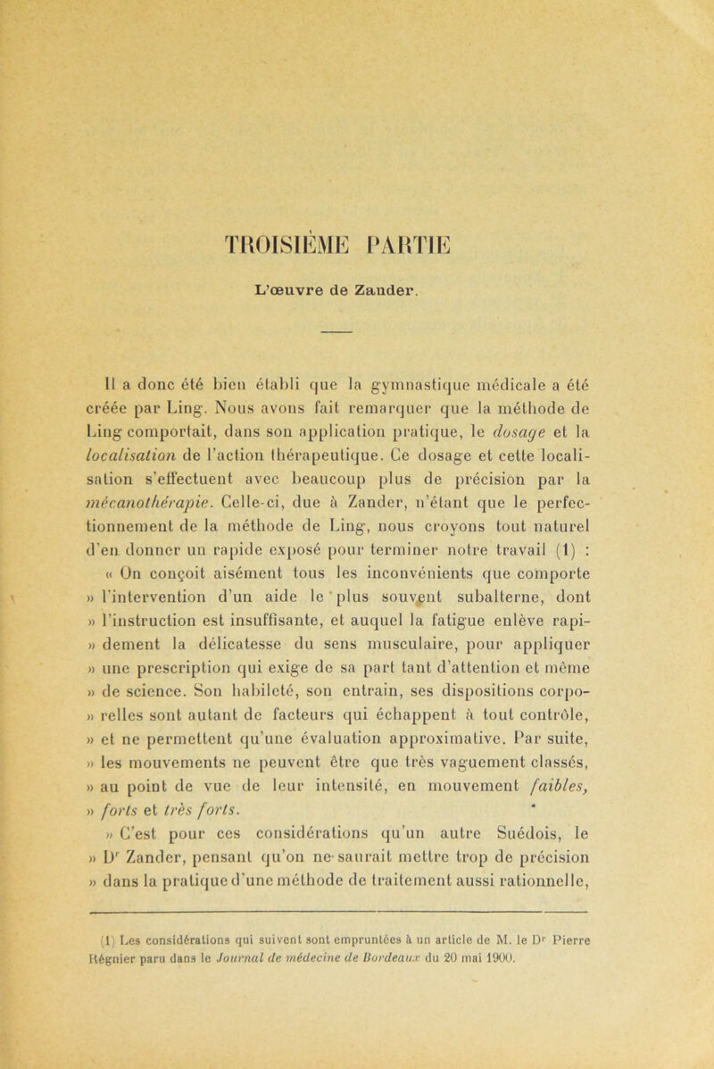 TROISIÈME PARTIE L’œuvre de Zander. Il a donc été bien établi que la gymnastique médicale a été créée par Ling. Nous avons fait remarquer que la méthode de Ling comportait, dans son application pratique, le dosage et la localisation de l’action thérapeutique. Ce dosage et cette locali- sation s’effectuent avec beaucoup plus de précision par la mécanothérapie. Celle-ci, due à Zander, n’étant que le perfec- tionnement de la méthode de Ling, nous croyons tout naturel d’en donner un rapide exposé pour terminer notre travail (1) : « On conçoit aisément tous les inconvénients que comporte » l'intervention d’un aide le plus souvent subalterne, dont » l’instruction est insuffisante, et auquel la fatigue enlève rapi- » dement la délicatesse du sens musculaire, pour appliquer » une prescription qui exige de sa part tant d’attention et même » de science. Son habileté, son entrain, ses dispositions corpo- » relies sont autant de facteurs qui échappent à tout contrôle, » et ne permettent qu’une évaluation approximative. Par suite, » les mouvements ne peuvent être que très vaguement classés, » au point de vue de leur intensité, en mouvement faibles, » forts et très forts. » C’est pour ces considérations qu’un autre Suédois, le » Dr Zander, pensant qu’on ne-saurait mettre trop de précision » dans la pratique d’une méthode de traitement aussi rationnelle, (1) Les considérations qui suivent sont empruntées à un article de M. le Dr Pierre Itégnier paru dans le Journal de médecine de Bordeaux du 20 mai 1900.