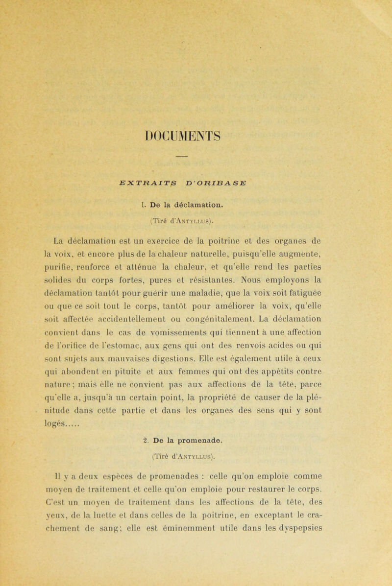 DOCUMENTS EXTRAITS D ' ORIBA. SE 1. De la déclamation. (Tiré cI’Antyllus). La déclamation est un exercice de la poitrine et des organes de la voix, et encore plus de la chaleur naturelle, puisqu’elle augmente, purifie, renforce et atténue la chaleur, et qu’elle rend les parties solides du corps fortes, pures et résistantes. Nous employons la déclamation tantôt pour guérir une maladie, que la voix soit fatiguée ou que ce soit tout le corps, tantôt pour améliorer la voix, qu’elle soit affectée accidentellement ou congénitalement. La déclamation convient dans le cas de vomissements qui tiennent à une affection de l’orifice de l’estomac, aux gens qui ont des renvois acides ou qui sont sujets aux mauvaises digestions. Elle est également utile à ceux qui abondent en pituite et aux femmes qui ont des appétits contre nature ; mais èlle ne convient pas aux affections de la tète, parce qu’elle a, jusqu'à un certain point, la propriété de causer de la plé- nitude dans cette partie et dans les organes des sens qui y sont logés 2. De la promenade. (Tiré d’ANTYLLus). 11 y a deux espèces de promenades : celle qu’on emploie comme moyen de traitement et celle qu’on emploie pour restaurer le corps. C’est un moyen de traitement dans les affections de la tète, des yeux, de la luette et dans celles de la poitrine, en exceptant le cra- chement de sang; elle est éminemment utile dans les dyspepsies