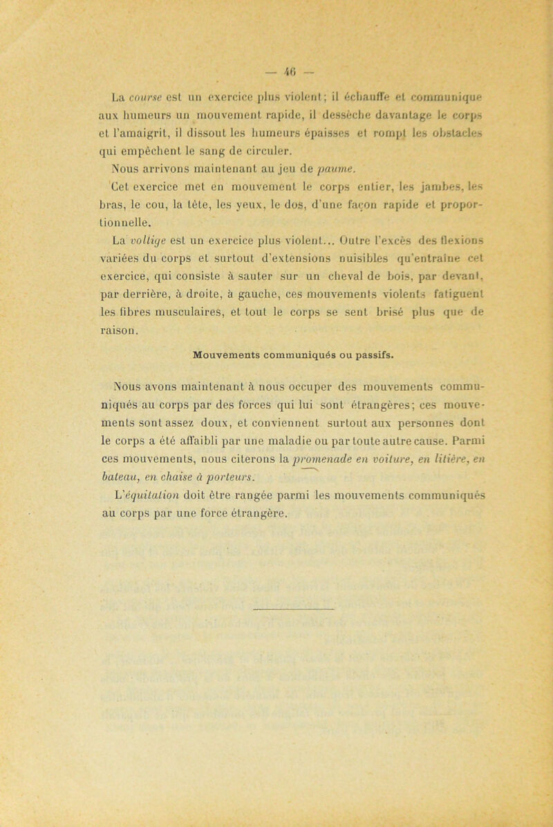 La course est un exercice plus violent; il échauffe et communique aux humeurs un mouvement rapide, il dessèche davantage le corps et l’amaigrit, il dissout les humeurs épaisses et rompt les obstacles qui empêchent le sang de circuler. Nous arrivons maintenant au jeu de paume. Cet exercice met en mouvement le corps entier, les jambes, les bras, le cou, la tète, les yeux, le dos, d’une façon rapide et propor- tion nelle. La voltige est un exercice plus violent... Outre l’excès des tlexions variées du corps et surtout d’extensions nuisibles qu’entraîne cet exercice, qui consiste à sauter sur un cheval de bois, par devant, par derrière, à droite, à gauche, ces mouvements violents fatiguent les fibres musculaires, et tout le corps se sent brisé plus que de raison. Mouvements communiqués ou passifs. Nous avons maintenant à nous occuper des mouvements commu- niqués au corps par des forces qui lui sont étrangères; ces mouve- ments sont assez doux, eL conviennent surtout aux personnes dont le corps a été affaibli par une maladie ou par toute autre cause. Parmi ces mouvements, nous ciLerons la promenade en voilure, en litière, en bateau, en chaise à porteurs. L’équitation doit être rangée parmi les mouvements communiqués au corps par une force étrangère.