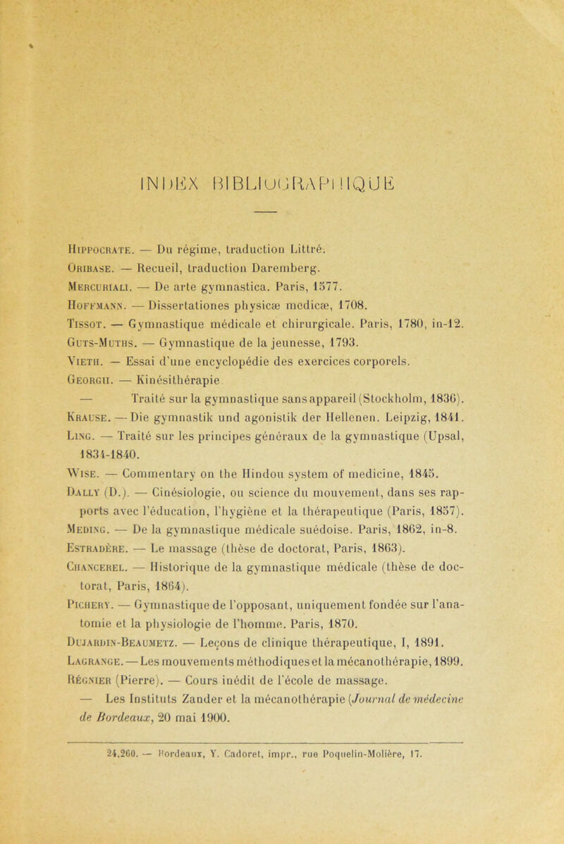 INDBX BIBUUüRAPl MQLIli Hippocrate. — Du régime, traduction Littré. Üriuase. — Recueil, traduction Daremberg. Mercüriali. — De arte gymnastica. Paris, 1577. Hoffmann. —Dissertationes physicæ mcdicæ, 1708. Tissot. — Gymnastique médicale et chirurgicale. Paris, 1780, in-12. Guts-Müths. — Gymnastique de la jeunesse, 1793. Vieth. — Essai d’une encyclopédie des exercices corporels. Georgii. — Kinésithérapie Traité sur la gymnastique sans appareil (Stockholm, 1830). Krafse. —Die gymnastik und agonistik der llellcnen. Leipzig, 1841. Ling. — Traité sur les principes généraux de la gymnastique (Upsal, 1834-1840. Wise. — Commentary on the Hindou System of medicine, 1845. Dally (D.j. — Cinésiologie, ou science du mouvement, dans ses rap- ports avec l’éducation, l’hygiène et la thérapeutique (Paris, 1857). Meding. — De la gymnastique médicale suédoise. Paris, 1862, in-8. Estradère. — Le massage (thèse de doctorat, Paris, 1803). Chancerel. — Historique de la gymnastique médicale (thèse de doc- torat, Paris, 1804^. Pighery. — Gymnastique de l’opposant, uniquement fondée sur l’ana- tomie et la physiologie de l’homme. Paris, 1870. Dljardin-Beaumetz. — Leçons de clinique thérapeutique, I, 1891. Lagrange. — Les mouvements méthodiques et la mécanothérapie, 1899. Régnier (Pierre). — Cours inédit de l’école de massage. — Les Instituts Zander et la mécanothérapie [Journal de médecine de Bordeaux, 20 mai 1900. 24,260. — Rordeaux, Y. Cadoret, impr., rue Poquelin-Molière, 17.