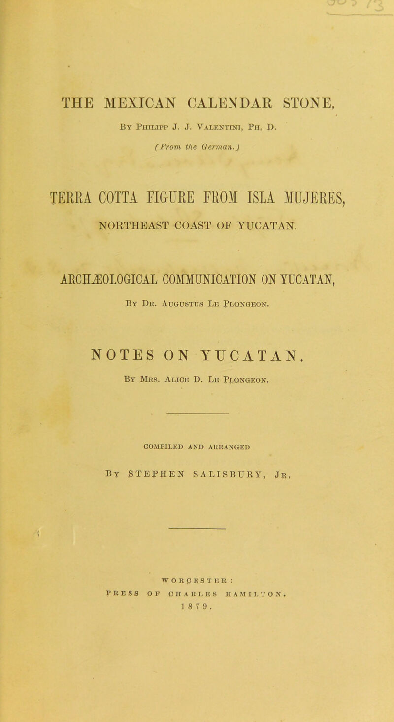 By Philipp J. J. Valentini, Ph, D. (From the German.) TERRA COTTA FIGURE FROM ISLA MUJERES, NORTHEAST COAST OF YUCATAN. ARCHEOLOGICAL COMMUNICATION ON YUCATAN, By Dr. Augustus Le Plqngeon. NOTES ON YUCATAN, By Mrs. Alice D. Le Plongeon. compiled and arranged By STEPHEN SALISBURY, Jr, WORCESTER: PRESS OF CHARLES HAMILTON.
