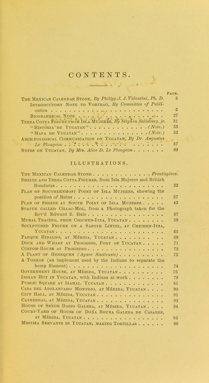 CONTENTS Page. The Mexican Calendar Stone, By Philipp J. J. Valentini, Ph. D. 5 Introductory Note to Vortrag, By Committee of Publi- cation . 5 Biographical Note . . . . . ,• .r • • • • • • 27 Terra Co tta Figure fro*m Isla Mujeres', By 'Stephen Salisbury, jr. 31 “ Historia‘de Yucatan” (Note.) 53 “ Mapa de Yucatan” (Note.) 53 Archeological Communication on Yucatan, By Dr. Augustus Le Plongeon . / .* . -. . ^ . . .‘V ' 57 Notes on Yucatan, By Mrs. Alice D. Le Plongeon 69 ILLUSTRATIONS. The Mexican Calendar Stone Frontispiece. Shrine and Terra Cotta Figures, from Isla Mujeres and British Honduras 32 Plan of Southernmost Point of Isla Mujeres, showing the position of Ruins 37 Plan of Shrine at South Point of Isla Mujeres 42 Statue called Chaac-Mol, from a Photograph taken for the Rev’d Edward E. Hale 57 Mural Tracing, from Ciiichen-Itza, Yucatan 59 Sculptured Figure on a Sapote Lintel, at Chichen-Itza, Yucatan 65 Parque Hidalgo, at MIsrida, Yucatan 69 Dock and Wharf at Progreso, Port of Yucatan 71 Custom-House at Progreso 72 A Plant of Henequen (Agave Sisalensis) 73 A Tonkos (an implement used by the Indians to separate the hemp filament) 74 Government House, at Merida, Yucatan 76 Indian Hut in Yucatan, with Indians at work 79 Public Square at Izamal. Yucatan 81 Casa del Adelantado Montejo, at MLrida, Yucatan .... 90 City Hall, at M£rida, Yucatan 91 Cathedral, at MDrida, Yucatan 92 House of Senor Dario Galera, at MRrida, Yucatan .... 94 Court-Yard of House of Dona Bruna Galera de Casares, at MDrida, Yucatan 95 Mestiza Servants in Yucatan, making Tortillas 96