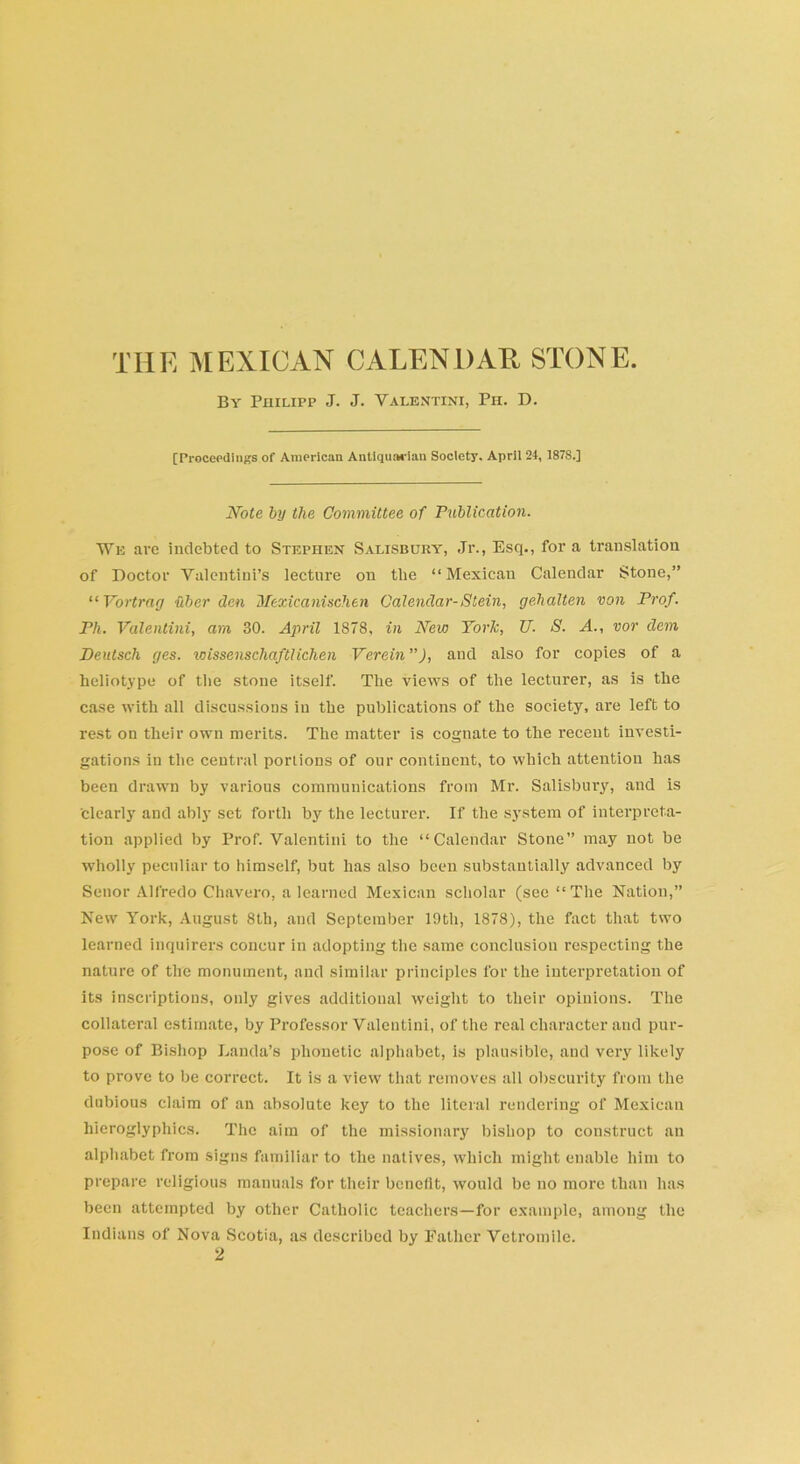 By Philipp J. J. Valentini, Ph. D. [Proceedings of American Antiquarian Society. April 24, 187S.] Note by the Committee of Publication. We arc indebted to Stephen Salisbury', Jr., Esq., fora translation of Doctor Valentiui’s lecture on the “Mexican Calendar Stone,” “ Yortrag fiber den Mexicanischen Calendar-Stein, gehalten von Prof. Ph. Valentini, am 30. April 1878, in New York, U. S. A., vor dem Beutsch yes. icissenschaftlichen Verein ”), and also for copies of a heliotype of the stone itself. The views of the lecturer, as is the case with all discussions in the publications of the society, are left to rest on their own merits. The matter is cognate to the recent investi- gations in the central portions of our continent, to which attention has been drawn by various communications from Mr. Salisbury, and is ’clearly and ably set forth by the lecturer. If the system of interpreta- tion applied by Prof. Valentini to the “Calendar Stone” may not be wholly peculiar to himself, but has also been substantially advanced by Senor Alfredo Chavero, a learned Mexican scholar (see “The Nation,” New York, August 8th, and September 19th, 1878), the fact that two learned inquirers concur in adopting the same conclusion respecting the nature of the monument, and similar principles for the interpretation of its inscriptions, only gives additional weight to their opinions. The collateral estimate, by Professor Valentini, of the real character and pur- pose of Bishop Lauda’s phonetic alphabet, is plausible, and very likely to prove to be correct. It is a view that removes all obscurity from the dubious claim of an absolute key to the literal rendering of Mexican hieroglyphics. The aim of the missionary bishop to construct an alphabet from signs familiar to the natives, which might enable him to prepare religious manuals for their benefit, would be no more than has been attempted by other Catholic teachers—for example, among the Indians of Nova Scotia, as described by Father Vetromile. 2