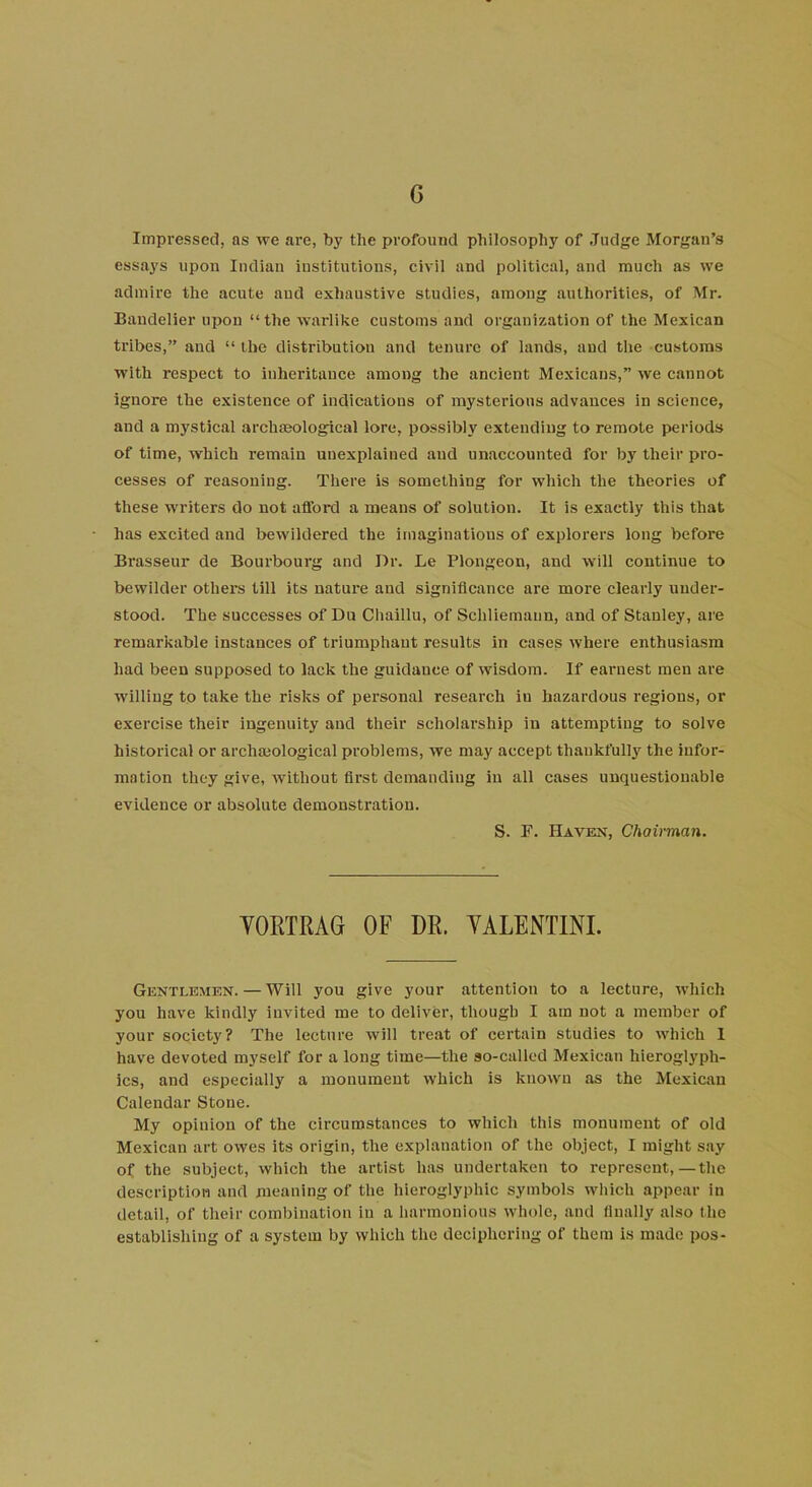 G Impressed, as we are, by the profound philosophy of Judge Morgan’s essays upon Indian institutions, civil and political, and much as we admire the acute aud exhaustive studies, among authorities, of Mr. Baudelier upon “the warlike customs and organization of the Mexican tribes,” aud “ the distribution and tenure of lands, and the customs with respect to inheritance among the ancient Mexicans,” we cannot ignore the existence of indications of mysterious advances in science, and a mystical archaeological lore, possibly extending to remote periods of time, which remain unexplained aud unaccounted for by their pro- cesses of reasoning. There is something for which the theories of these writers do not afford a means of solution. It is exactly this that has excited and bewildered the imaginations of explorers long before Brasseur de Bourbourg and Dr. Le Plongeon, and will continue to bewilder others till its nature and significance are more clearly under- stood. The successes of Du Chaillu, of Schliemaun, and of Stanley, are remarkable instances of triumphant results in cases where enthusiasm had been supposed to lack the guidance of wisdom. If earnest meu are willing to take the risks of personal research iu hazardous regions, or exercise their ingenuity and their scholarship in attempting to solve historical or archaeological problems, we may accept thankfully the infor- mation they give, without first demanding in all cases unquestionable evidence or absolute demonstration. S. F. Haven, Chairman. YORTRAG OF DR. YALENTINI. Gentlemen.—Will you give your attention to a lecture, which you have kindly invited me to deliver, though I am not a member of your society? The lecture will treat of certain studies to which 1 have devoted myself for a long time—the so-called Mexican hieroglyph- ics, and especially a monument which is known as the Mexican Calendar Stone. My opinion of the circumstances to which this monument of old Mexican art owes its origin, the explanation of the object, I might say of the subject, which the artist has undertaken to represent,—the description and meaning of the hieroglyphic symbols which appear in detail, of their combination iu a harmonious whole, and finally also the establishing of a system by which the deciphering of them is made pos-