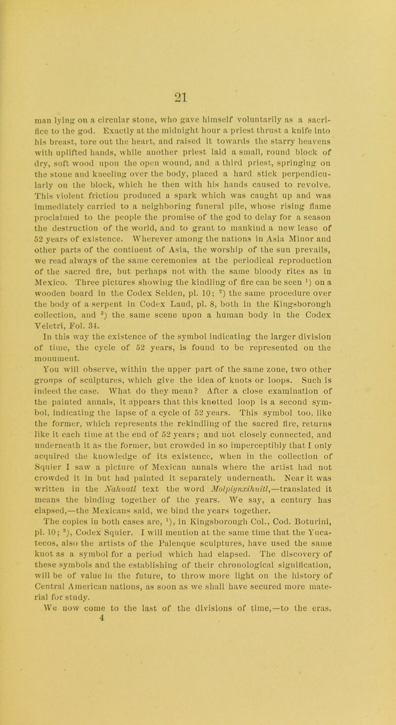 man lying on a circular stone, who gave himself voluntarily as a sacri- fice to the god. Exactly at the midnight hour a priest thrust a knife into his breast, tore out the heart, and raised it towards the starry heavens with uplifted hands, while another priest laid a small, round block of dry, soft wood upon the open wound, and a third priest, springing on the stone and kneeling over the body, placed a hard stick perpendicu- larly on the block, which he then with his hands caused to revolve. This violent friction produced a spark which was caught up and was immediately carried to a neighboring funeral pile, whose rising flame proclaimed to the people the promise of the god to delay for a season the destruction of the world, and to grant to mankind a new lease of 52 years of existence. Wherever among the nations in Asia Minor and other parts of the continent of Asia, the worship of the suu prevails, we read always of the same ceremonies at the periodical reproduction of the sacred fire, but perhaps not with the same bloody rites as in Mexico. Three pictures showing the kindling of fire cau be seen ') on a wooden board in the Codex Selden, pi. 10; 2) the same procedure over the body of a serpent in Codex Laud, pi. 8, botli in the Ivingsborongh collection, and 3) the same scene upon a human body in the Codex Veletri, Fol. 31. In this way the existence of the symbol indicating the larger division of time, the cycle of 52 years, is found to be represented on the monument. You will observe, within the upper part of the same zone, two other groups of sculptures, which give the idea of knots or loops. Such is indeed the case. What do they mean? After a close examination of the painted annals, it appears that this knotted loop is a second sym- bol, indicating the lapse of a cycle of 52 years. This symbol too, like the former, which represents the rekindling of the sacred tire, returns like it each time at the end of 52 years; and not closely connected, and underneath it as the former, but crowded in so imperceptibly that I only acquired the knowledge of its existence, when in the collection of Squier I saw a picture of Mexican aunals where the artist had not crowded it in but had painted it separately underneath. Near it was written in the Nahuatl text the word Molpiynxihuitl,—translated it means the binding together of the years. We say, a century has elapsed,—the Mexicans said, we bind the years together. The copies in both cases are, '), in Kingsborough Col., Cod. Boturini, pi. 10; 2), Codex Squier. I will mention at the same time that the Yuea- tecos, also the artists of the Palenque sculptures, have used the same knot as a symbol for a period which had elapsed. The discovery of these symbols and the establishing of their chronological signification, will be of value in the future, to throw more light on the history of Central American nations, as soon as we shall have secured more mate- rial for study. We now come to the last of the divisions of time,—to the eras. 4