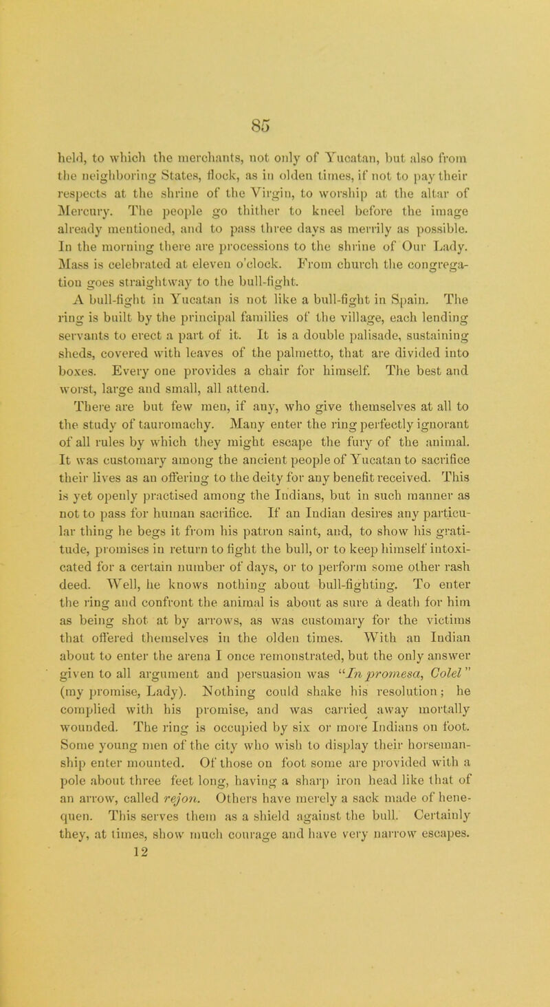 held, to which the merchants, not only of Yucatan, but also from the neighboring States, flock, as in olden times, if not to pay their respects at the shrine of the Virgin, to worship at the altar of Mercury. The people go thither to kneel before the image already mentioned, and to pass three days as merrily as possible. In the morning there are processions to the shrine of Our Lady. Mass is celebrated at eleven o’clock. From church the congrega- tion goes straightway to the bull-fight. A bull-fight in Yucatan is not like a bull-fight in Spain. The ring is built by the principal families of the village, each lending servants to erect a part of it. It is a double palisade, sustaining sheds, covered with leaves of the palmetto, that are divided into boxes. Every one provides a chair for himself. The best and worst, large and small, all attend. There are but few men, if any, who give themselves at all to the study of tauromachy. Many enter the ring perfectly ignorant of all rules by which they might escape the fury of the animal. It was customary among the ancient people of Yucatan to sacrifice their lives as an offering to the deity for any benefit received. This is yet openly practised among the Indians, but in such manner as not to pass for human sacrifice. If an Indian desires any particu- lar thing he begs it from his patron saint, and, to show his grati- tude, promises in return to fight the bull, or to keep himself intoxi- cated for a certain number of days, or to perform some other rash deed. Well, he knows nothing about bull-fighting. To enter the ring and confront the animal is about as sure a death for him as being shot at by arrows, as was customary for the victims that offered themselves in the olden times. With an Indian about to enter the arena I once remonstrated, but the only answer given to all argument and persuasion was “Inpromesa, Colei (my promise, Lady). Nothing could shake his resolution; he complied with his promise, and was carried away mortally wounded. The ring is occupied by six or more Indians on foot. Some young men of the city who wish to display their horseman- ship enter mounted. Of those on foot some are provided with a pole about three feet long, having a sharp iron head like that of an arrow, called rejon. Others have merely a sack made of hene- quen. This serves them as a shield against the bull. Certainly they, at times, show much courage and have very narrow escapes. 12