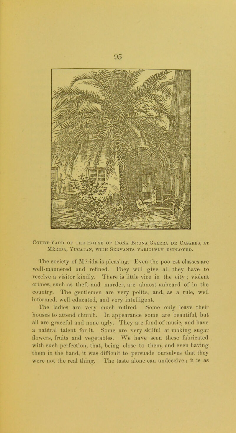 Court-Yard of the House of Dona Biiuna Galera de Casares, at Merida, Yucatan, with Servants variously employed. The society of Merida is pleasing. Even the poorest classes are well-mannered and refined. They will give all they have to receive a visitor kindly. There is little vice in the city ; violent crimes, such as theft and murder, are almost unheard of in the country. The gentlemen are very polite, and, as a rule, well informed, well educated, and very intelligent. The ladies are very much retired. Some only leave their houses to attend church. In appearance some are beautiful, but all are graceful and none ugly. They are fond of music, and have a natural talent for it. Some are very skilful at making sugar flowers, fruits and vegetables. We have seen these fabricated with such perfection, that, being close to them, and even having them in the hand, it was difficult to persuade ourselves that they were not the real thing. The taste alone cau undeceive ; it is as