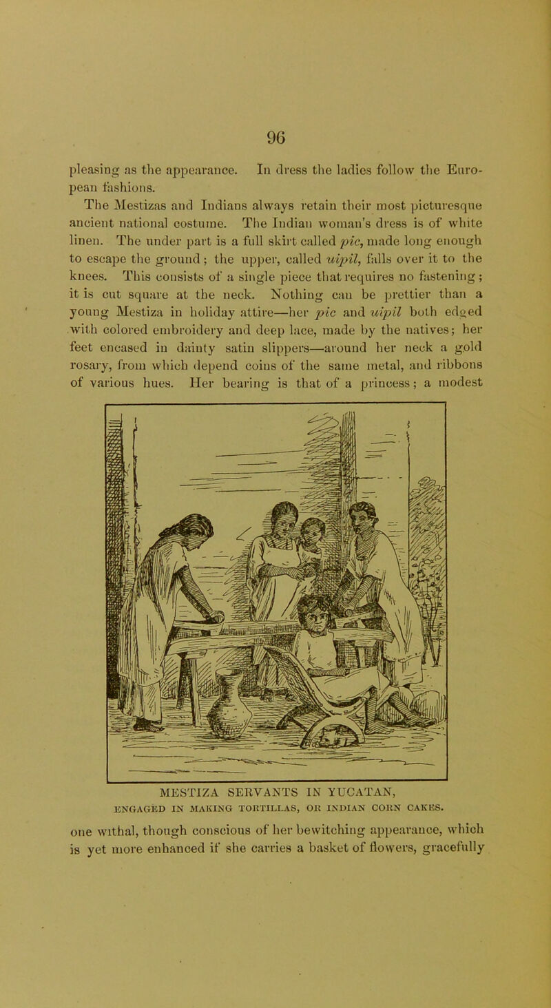 pleasing as the appearance. In dress the ladies follow the Euro- pean fashions. The Mestizas and Indians always retain their most picturesque ancient national costume. The Indian woman’s dress is of white linen. The under part is a full skirt called pic, made long enough to escape the ground ; the upper, called uipil, falls over it to the knees. This consists of a single piece that requires no fastening; it is cut square at the neck. Nothing can be prettier than a young Mestiza in holiday attire—her pic and uipil both edged with colored embroidery and deep lace, made by the natives; her feet encased in dainty satin slippers—around her neck a gold rosary, from which depend coins of the same metal, and ribbons of various hues, ller bearing is that of a princess; a modest ENGAGED IN MAKING TORTILLAS, Oil INDIAN COHN CAKES. one withal, though conscious of her bewitching appearance, which is yet more enhanced if she carries a basket of flowers, gracefully