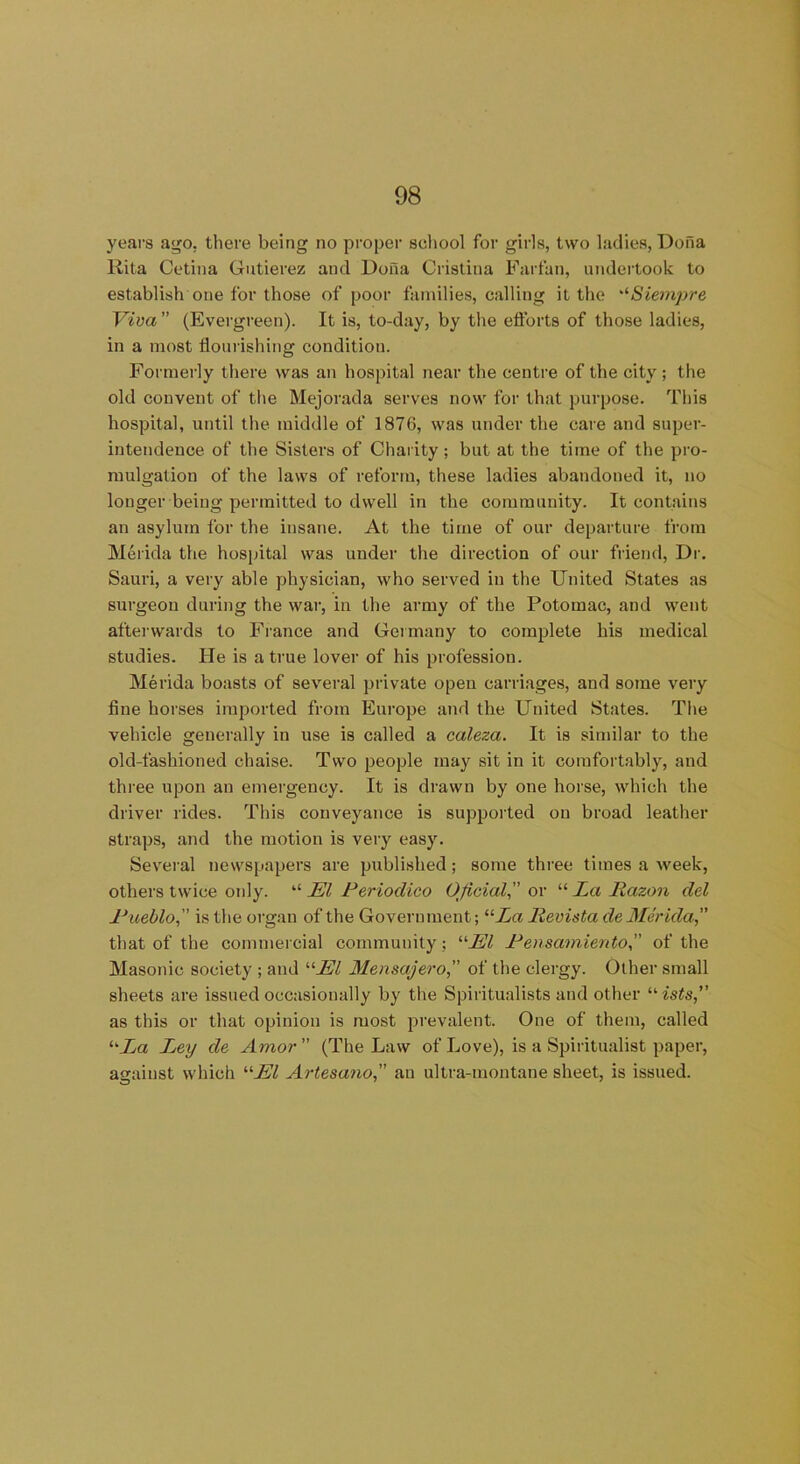 years ago, there being no proper school for girls, two ladies, Dona Rita Cetina Gutierez and Dona Cristina Farfan, undertook to establish one for those of poor families, calling it the Siempre Viva ” (Evergreen). It is, to-day, by the eft'orts of those ladies, in a most nourishing condition. Formerly there was an hospital near the centre of the city; the old convent of the Mejorada serves now for that purpose. This hospital, until the middle of 1876, was under the care and super- intendence of the Sisters of Charity; but at the time of the pro- mulgation of the laws of reform, these ladies abandoned it, no longer being permitted to dwell in the community. It contains an asylum for the insane. At the time of our departure from Merida the hospital was under the direction of our friend, Dr. Sauri, a very able physician, who served in the United States as surgeon during the war, in the army of the Potomac, and went afterwards to France and Germany to complete his medical studies. He is a true lover of his profession. Merida boasts of several private open carriages, and some very fine horses imported from Europe and the United States. The vehicle generally in use is called a caleza. It is similar to the old-fashioned chaise. Two people may sit in it comfortably, and three upon an emergency. It is drawn by one horse, which the driver rides. This conveyance is supported on broad leather straps, and the motion is very easy. Several newspapers are published; some three times a week, others twice only. “ El Periodica Oficial, or “ La Razon del Pueblo,” is the organ of the Government; “Za lievista de Merida, that of the commercial community; ‘El Pensamientoof the Masonic society ; and ‘■'■El Mensajero, of the clergy. Other small sheets are issued occasionally by the Spiritualists and other uists,” as this or that opinion is most prevalent. One of them, called ‘Ea Ley de Amor ” (The Law of Love), is a Spiritualist paper, against which ‘■El Artesano, an ultra-montane sheet, is issued.