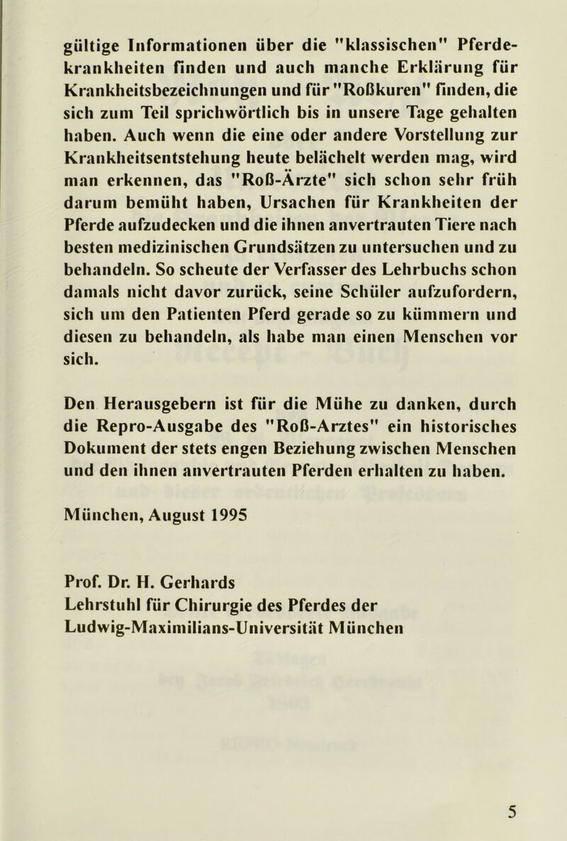 gültige Informationen über die klassischen Pferde- krankheiten finden und auch manche Erklärung für Krankheitsbezeichnungen und für Roßkuren finden, die sich zum Teil sprichwörtlich bis in unsere Tage gehalten haben. Auch wenn die eine oder andere Vorstellung zur Krankheitsentstehung heute belächelt werden mag, wird man erkennen, das Roß-Ärzte sich schon sehr früh darum bemüht haben, Ursachen für Krankheiten der Pferde aufzudecken und die ihnen anvertrauten Tiere nach besten medizinischen Grundsätzen zu untersuchen und zu behandeln. So scheute der Verfasser des Lehrbuchs schon damals nicht davor zurück, seine Schüler aufzufordern, sich um den Patienten Pferd gerade so zu kümmern und diesen zu behandeln, als habe man einen Menschen vor sich. Den Herausgebern ist für die Mühe zu danken, durch die Repro-Ausgabe des Roß-Arztes ein historisches Dokument der stets engen Beziehung zwischen Menschen und den ihnen anvertrauten Pferden erhalten zu haben. München, August 1995 Prof. Dr. H. Gerhards Lehrstuhl für Chirurgie des Pferdes der Ludwig-Maximilians-Universität München