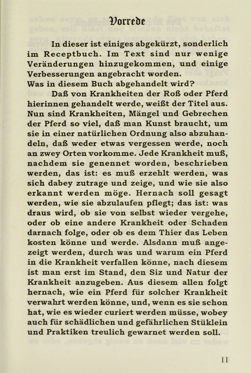 IPomlie In dieser ist einiges abgekürzt, sonderlich im Receptbuch. Im Text sind nur wenige Veränderungen hinzugekommen, und einige Verbesserungen angebracht worden. Was in diesem Buch abgehandelt wird? Daß von Krankheiten der Roß oder Pferd hierinnen gehandelt werde, weißt der Titel aus. Nun sind Krankheiten, Mängel und Gebrechen der Pferd so viel, daß man Kunst braucht, um sie in einer natürlichen Ordnung also abzuhan- deln, daß weder etwas vergessen werde, noch an zwey Orten vorkomme. Jede Krankheit muß, nachdem sie genennet worden, beschrieben werden, das ist: es muß erzehlt werden, was sich dabey zutrage und zeige, und wie sie also erkannt werden möge. Hernach soll gesagt werden, wie sie abzulaufen pflegt; das ist: was draus wird, ob sie von selbst wieder vergehe, oder ob eine andere Krankheit oder Schaden darnach folge, oder ob es dem Thier das Leben kosten könne und werde. Alsdann muß ange- zeigt werden, durch was und warum ein Pferd in die Krankheit verfallen könne, nach diesem ist man erst im Stand, den Siz und Natur der Krankheit anzugeben. Aus diesem allen folgt hernach, wie ein Pferd für solcher Krankheit verwahrt werden könne, und, wenn es sie schon hat, wie es wieder curiert werden müsse, wobey auch für schädlichen und gefährlichen Stüklein und Praktiken treulich gewarnet werden soll.