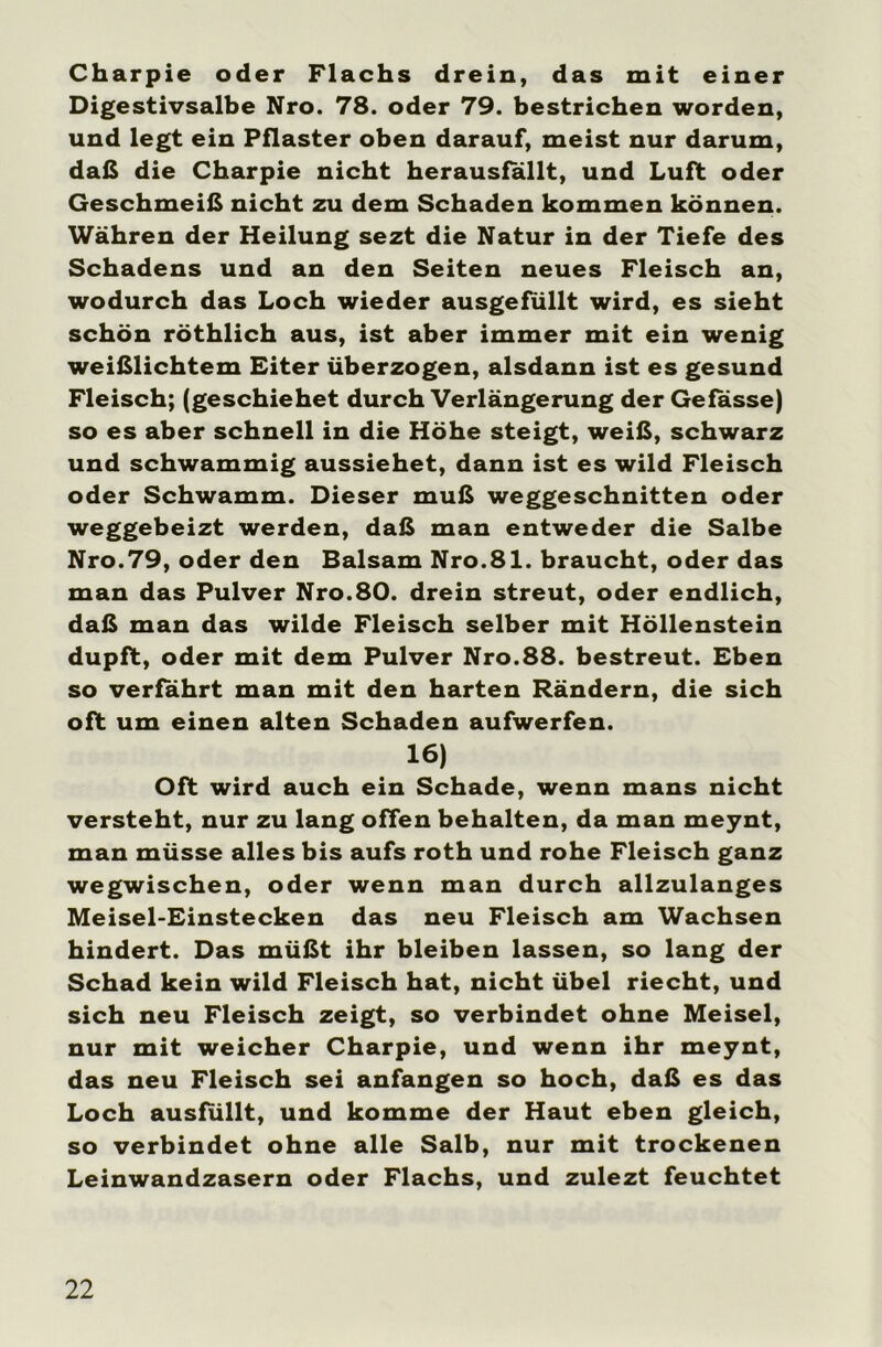 Charpie oder Flachs drein, das mit einer Digestivsalbe Nro. 78. oder 79. bestrichen worden, und legt ein Pflaster oben darauf, meist nur darum, daß die Charpie nicht herausfallt, und Luft oder Geschmeiß nicht zu dem Schaden kommen können. Währen der Heilung sezt die Natur in der Tiefe des Schadens und an den Seiten neues Fleisch an, wodurch das Loch wieder ausgefüllt wird, es sieht schön röthlich aus, ist aber immer mit ein wenig weißlichtem Eiter überzogen, alsdann ist es gesund Fleisch; (geschiehet durch Verlängerung der Gefässe) so es aber schnell in die Höhe steigt, weiß, schwarz und schwammig aussiehet, dann ist es wild Fleisch oder Schwamm. Dieser muß weggeschnitten oder weggebeizt werden, daß man entweder die Salbe Nro.79, oder den Balsam Nro.81. braucht, oder das man das Pulver Nro.80. drein streut, oder endlich, daß man das wilde Fleisch selber mit Höllenstein dupft, oder mit dem Pulver Nro.88. bestreut. Eben so verfahrt man mit den harten Rändern, die sich oft um einen alten Schaden aufwerfen. 16) Oft wird auch ein Schade, wenn mans nicht versteht, nur zu lang offen behalten, da man meynt, man müsse alles bis aufs roth und rohe Fleisch ganz wegwischen, oder wenn man durch allzulanges Meisel-Einstecken das neu Fleisch am Wachsen hindert. Das müßt ihr bleiben lassen, so lang der Schad kein wild Fleisch hat, nicht übel riecht, und sich neu Fleisch zeigt, so verbindet ohne Meisel, nur mit weicher Charpie, und wenn ihr meynt, das neu Fleisch sei anfangen so hoch, daß es das Loch ausfüllt, und komme der Haut eben gleich, so verbindet ohne alle Salb, nur mit trockenen Leinwandzasern oder Flachs, und zulezt feuchtet