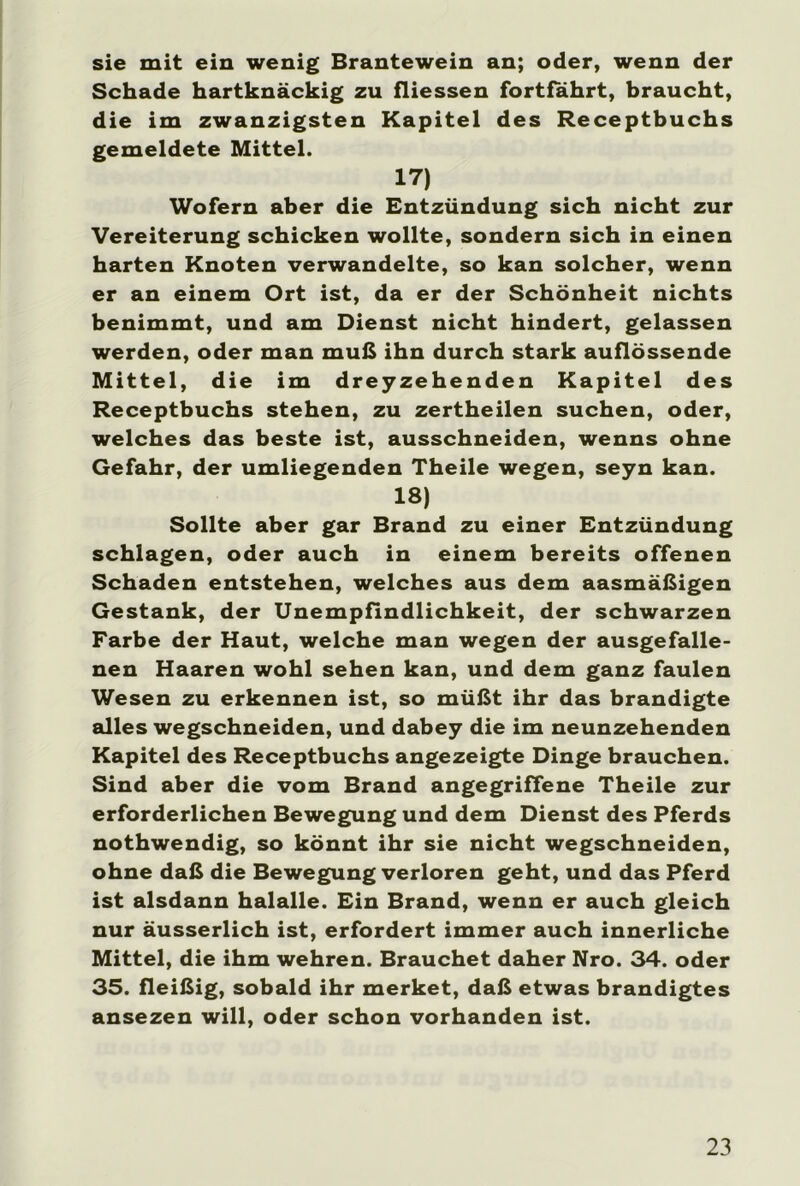 sie mit ein wenig Brantewein an; oder, wenn der Schade hartknäckig zu fliessen fortfährt, braucht, die im zwanzigsten Kapitel des Receptbuchs gemeldete Mittel. 17) Wofern aber die Entzündung sich nicht zur Vereiterung schicken wollte, sondern sich in einen harten Knoten verwandelte, so kan solcher, wenn er an einem Ort ist, da er der Schönheit nichts benimmt, und am Dienst nicht hindert, gelassen werden, oder man muß ihn durch stark auflössende Mittel, die im dreyzehenden Kapitel des Receptbuchs stehen, zu zertheilen suchen, oder, welches das beste ist, ausschneiden, wenns ohne Gefahr, der umliegenden Theile wegen, seyn kan. 18) Sollte aber gar Brand zu einer Entzündung schlagen, oder auch in einem bereits offenen Schaden entstehen, welches aus dem aasmäßigen Gestank, der Unempfindlichkeit, der schwarzen Farbe der Haut, welche man wegen der ausgefalle- nen Haaren wohl sehen kan, und dem ganz faulen Wesen zu erkennen ist, so müßt ihr das brandigte alles wegschneiden, und dabey die im neunzehenden Kapitel des Receptbuchs angezeigte Dinge brauchen. Sind aber die vom Brand angegriffene Theile zur erforderlichen Bewegung und dem Dienst des Pferds nothwendig, so könnt ihr sie nicht wegschneiden, ohne daß die Bewegung verloren geht, und das Pferd ist alsdann halalle. Ein Brand, wenn er auch gleich nur äusserlich ist, erfordert immer auch innerliche Mittel, die ihm wehren. Brauchet daher Nro. 34. oder 35. fleißig, sobald ihr merket, daß etwas brandigtes ansezen will, oder schon vorhanden ist.