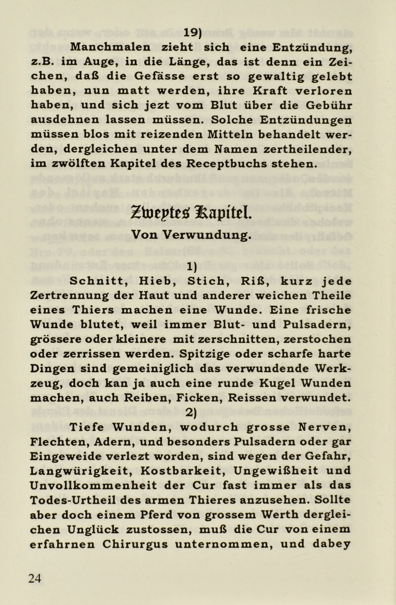 19) Manchmalen zieht sich eine Entzündung, z.B. im Auge, in die Länge, das ist denn ein Zei- chen, daß die Gefasse erst so gewaltig gelebt haben, nun matt werden, ihre Kraft verloren haben, und sich jezt vom Blut über die Gebühr ausdehnen lassen müssen. Solche Entzündungen müssen blos mit reizenden Mitteln behandelt wer- den, dergleichen unter dem Namen zertheilender, im zwölften Kapitel des Receptbuchs stehen. Htoepteö üapttel. Von Verwundung. 1) Schnitt, Hieb, Stich, Riß, kurz jede Zertrennung der Haut und anderer weichen Theile eines Thiers machen eine Wunde. Eine frische Wunde blutet, weil immer Blut- und Pulsadern, grössere oder kleinere mit zerschnitten, zerstochen oder zerrissen werden. Spitzige oder scharfe harte Dingen sind gemeiniglich das verwundende Werk- zeug, doch kan ja auch eine runde Kugel Wunden machen, auch Reiben, Ficken, Reissen verwundet. 2) Tiefe Wunden, wodurch grosse Nerven, Flechten, Adern, und besonders Pulsadern oder gar Eingeweide verlezt worden, sind wegen der Gefahr, Langwürigkeit, Kostbarkeit, Ungewißheit und Unvollkommenheit der Cur fast immer als das Todes-Urtheil des armen Thieres anzusehen. Sollte aber doch einem Pferd von grossem Werth derglei- chen Unglück zustossen, muß die Cur von einem erfahrnen Chirurgus unternommen, und dabey