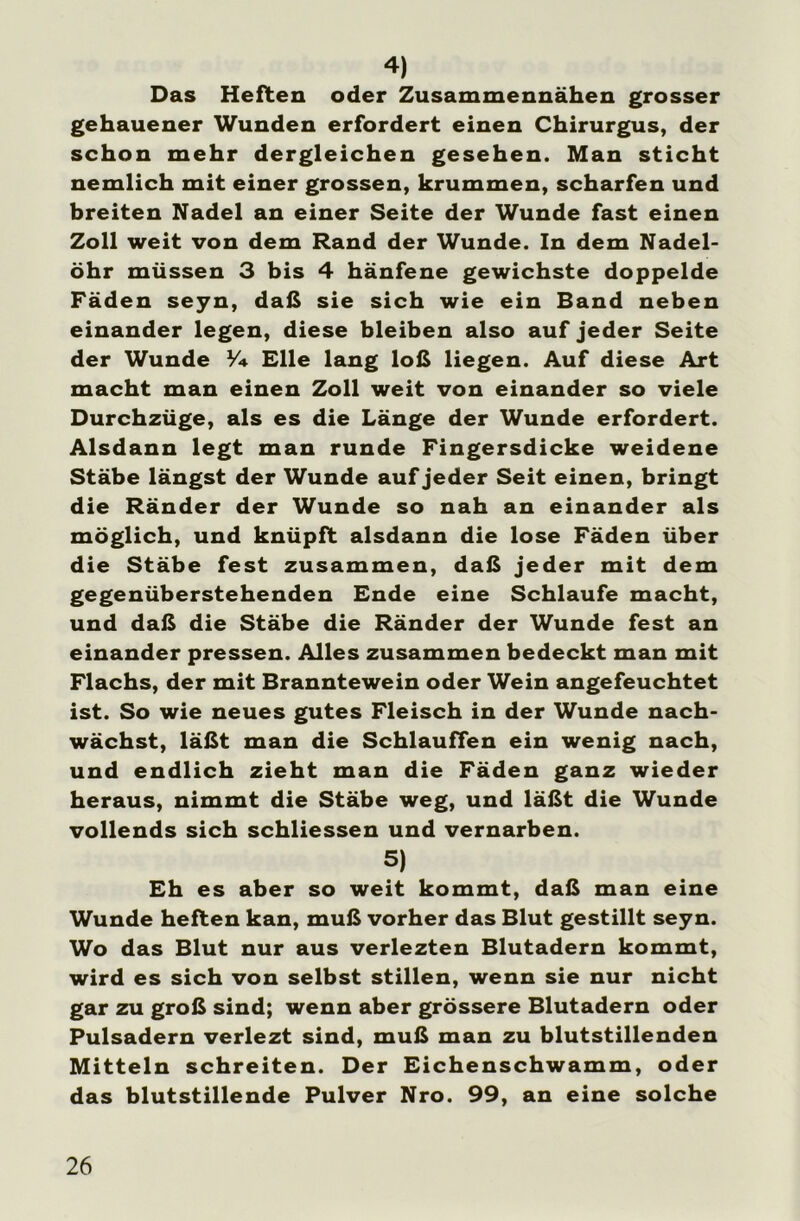 4) Das Heften oder Zusammennähen grosser gehauener Wunden erfordert einen Chirurgus, der schon mehr dergleichen gesehen. Man sticht nemlich mit einer grossen, krummen, scharfen und breiten Nadel an einer Seite der Wunde fast einen Zoll weit von dem Rand der Wunde. In dem Nadel- öhr müssen 3 bis 4 hänfene gewichste doppelde Fäden seyn, daß sie sich wie ein Band neben einander legen, diese bleiben also auf jeder Seite der Wunde Y+ Elle lang loß liegen. Auf diese Art macht man einen Zoll weit von einander so viele Durchzüge, als es die Länge der Wunde erfordert. Alsdann legt man runde Fingersdicke weidene Stäbe längst der Wunde auf jeder Seit einen, bringt die Ränder der Wunde so nah an einander als möglich, und knüpft alsdann die lose Fäden über die Stäbe fest zusammen, daß jeder mit dem gegenüberstehenden Ende eine Schlaufe macht, und daß die Stäbe die Ränder der Wunde fest an einander pressen. Alles zusammen bedeckt man mit Flachs, der mit Branntewein oder Wein angefeuchtet ist. So wie neues gutes Fleisch in der Wunde nach- wächst, läßt man die Schlauffen ein wenig nach, und endlich zieht man die Fäden ganz wieder heraus, nimmt die Stäbe weg, und läßt die Wunde vollends sich schliessen und vernarben. 5) Eh es aber so weit kommt, daß man eine Wunde heften kan, muß vorher das Blut gestillt seyn. Wo das Blut nur aus verlezten Blutadern kommt, wird es sich von selbst stillen, wenn sie nur nicht gar zu groß sind; wenn aber grössere Blutadern oder Pulsadern verlezt sind, muß man zu blutstillenden Mitteln schreiten. Der Eichenschwamm, oder das blutstillende Pulver Nro. 99, an eine solche