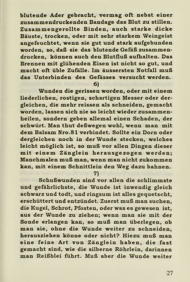 blutende Ader gebracht, vermag oft nebst einer zusammendruckenden Bandage das Blut zu stillen. Zusammengerollte Binden, auch starke dicke Bäuste, trocken, oder mit sehr starkem Weingeist angefeuchtet, wenn sie gut und stark aufgebunden worden, so, daß sie das blutende Gefäß zusammen- drucken, können auch den Blutfluß aufhalten. Das Brennen mit glühenden Eisen ist nicht so gut, und macht oft üble Zufalle. Im äussersten Notfall muß das Unterbinden des Gefasses versucht werden. 6) Wunden die gerissen worden, oder mit einem liederlichen, rostigen, schartigen Messer oder der- gleichen, die mehr reissen als schneiden, gemacht worden, lassen sich nie so leicht wieder zusammen- heilen, sondern geben allemal einen Schaden, der schwürt. Man thut deßwegen wohl, wenn man mit dem Balsam Nro.81 verbindet. Sollte ein Dorn oder dergleichen noch in der Wunde stecken, welches leicht möglich ist, so muß vor allen Dingen dieser mit einem Zünglein herausgezogen werden; Manchmalen muß man, wenn man nicht zukommen kan, mit einem Schnittlein den Weg dazu bahnen. 7) Schußwunden sind vor allen die schlimmste und gefährlichste, die Wunde ist inwendig gleich schwarz und todt, und ringsum ist alles gequetscht, erschüttert und entzündet. Zuerst muß man suchen, die Kugel, Schrot, Pfosten, oder was es gewesen ist, aus der Wunde zu ziehen; wenn man sie mit der Sonde erlangen kan, so muß man überlegen, ob man sie, ohne die Wunde weiter zu schneiden, herausziehen könne oder nicht? Hiezu muß man eine feine Art von Zünglein haben, die fast gemacht sind, wie die silberne Röhrlein, darinnen man Reißblei führt. Muß aber die Wunde weiter