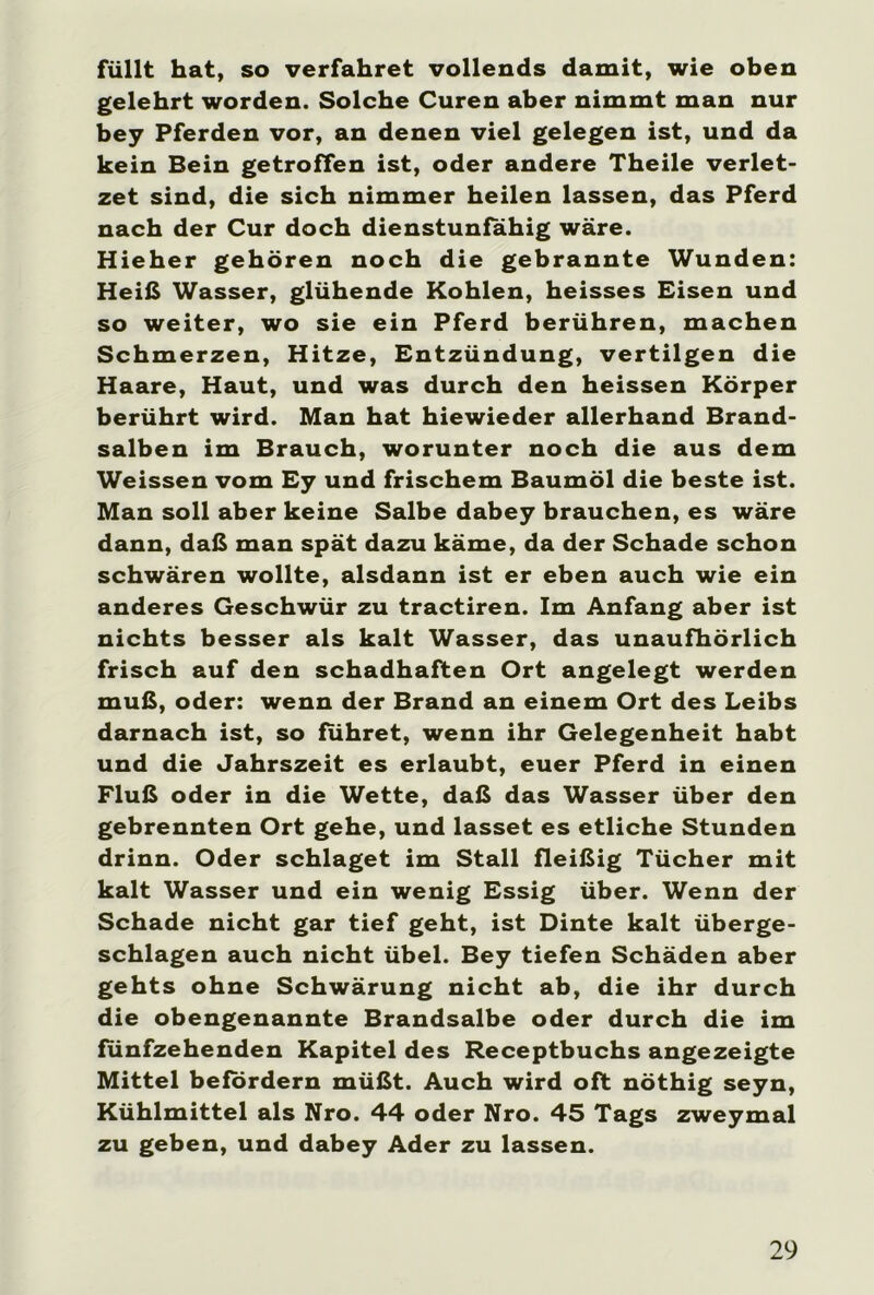 füllt hat, so verfahret vollends damit, wie oben gelehrt worden. Solche Curen aber nimmt man nur bey Pferden vor, an denen viel gelegen ist, und da kein Bein getroffen ist, oder andere Theile verlet- zet sind, die sich nimmer heilen lassen, das Pferd nach der Cur doch dienstunfähig wäre. Hieher gehören noch die gebrannte Wunden: Heiß Wasser, glühende Kohlen, heisses Eisen und so weiter, wo sie ein Pferd berühren, machen Schmerzen, Hitze, Entzündung, vertilgen die Haare, Haut, und was durch den heissen Körper berührt wird. Man hat hiewieder allerhand Brand- salben im Brauch, worunter noch die aus dem Weissen vom Ey und frischem Baumöl die beste ist. Man soll aber keine Salbe dabey brauchen, es wäre dann, daß man spät dazu käme, da der Schade schon schwären wollte, alsdann ist er eben auch wie ein anderes Geschwür zu tractiren. Im Anfang aber ist nichts besser als kalt Wasser, das unaufhörlich frisch auf den schadhaften Ort angelegt werden muß, oder: wenn der Brand an einem Ort des Leibs darnach ist, so führet, wenn ihr Gelegenheit habt und die Jahrszeit es erlaubt, euer Pferd in einen Fluß oder in die Wette, daß das Wasser über den gebrennten Ort gehe, und lasset es etliche Stunden drinn. Oder schlaget im Stall fleißig Tücher mit kalt Wasser und ein wenig Essig über. Wenn der Schade nicht gar tief geht, ist Dinte kalt überge- schlagen auch nicht übel. Bey tiefen Schäden aber gehts ohne Schwärung nicht ab, die ihr durch die obengenannte Brandsalbe oder durch die im fünfzehenden Kapitel des Receptbuchs angezeigte Mittel befördern müßt. Auch wird oft nöthig seyn, Kühlmittel als Nro. 44 oder Nro. 45 Tags zweymal zu geben, und dabey Ader zu lassen.