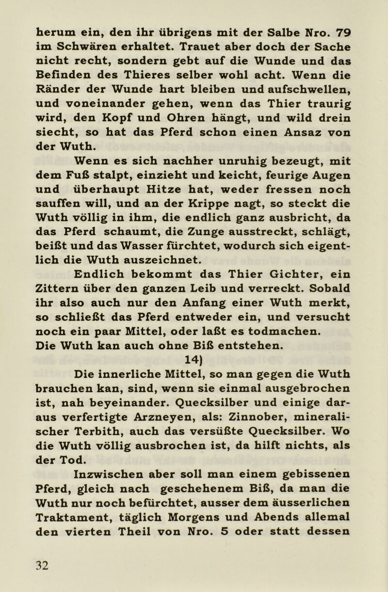 herum ein, den ihr übrigens mit der Salbe Nro. 79 im Schwären erhaltet. Trauet aber doch der Sache nicht recht, sondern gebt auf die Wunde und das Befinden des Thieres selber wohl acht. Wenn die Ränder der Wunde hart bleiben und aufschwellen, und voneinander gehen, wenn das Thier traurig wird, den Kopf und Ohren hängt, und wild drein siecht, so hat das Pferd schon einen Ansaz von der Wuth. Wenn es sich nachher unruhig bezeugt, mit dem Fuß stalpt, einzieht und keicht, feurige Augen und überhaupt Hitze hat, weder fressen noch sauffen will, und an der Krippe nagt, so steckt die Wuth völlig in ihm, die endlich ganz ausbricht, da das Pferd schäumt, die Zunge ausstreckt, schlägt, beißt und das Wasser furchtet, wodurch sich eigent- lich die Wuth auszeichnet. Endlich bekommt das Thier Gichter, ein Zittern über den ganzen Leib und verreckt. Sobald ihr also auch nur den Anfang einer Wuth merkt, so schließt das Pferd entweder ein, und versucht noch ein paar Mittel, oder laßt es todmachen. Die Wuth kan auch ohne Biß entstehen. 14) Die innerliche Mittel, so man gegen die Wuth brauchen kan, sind, wenn sie einmal ausgebrochen ist, nah beyeinander. Quecksilber und einige dar- aus verfertigte Arzneyen, als: Zinnober, minerali- scher Terbith, auch das versüßte Quecksilber. Wo die Wuth völlig ausbrochen ist, da hilft nichts, als der Tod. Inzwischen aber soll man einem gebissenen Pferd, gleich nach geschehenem Biß, da man die Wuth nur noch befürchtet, ausser dem äusserlichen Traktament, täglich Morgens und Abends allemal den vierten Theil von Nro. 5 oder statt dessen