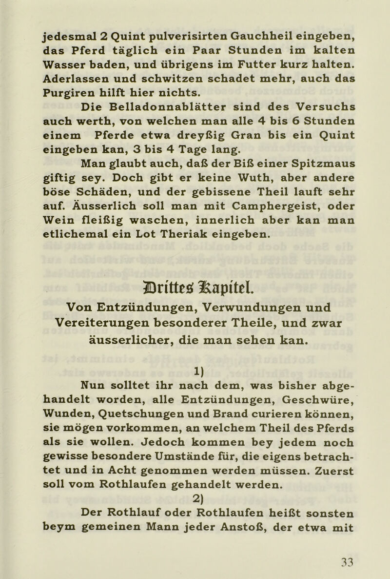 jedesmal 2 Quint pulverisirten Gauchheil eingeben, das Pferd täglich ein Paar Stunden im kalten Wasser baden, und übrigens im Futter kurz halten. Aderlässen und schwitzen schadet mehr, auch das Purgiren hilft hier nichts. Die Belladonnablätter sind des Versuchs auch werth, von welchen man alle 4 bis 6 Stunden einem Pferde etwa dreyßig Gran bis ein Quint eingeben kan, 3 bis 4 Tage lang. Man glaubt auch, daß der Biß einer Spitzmaus giftig sey. Doch gibt er keine Wuth, aber andere böse Schäden, und der gebissene Theil lauft sehr auf. Äusserlich soll man mit Camphergeist, oder Wein fleißig waschen, innerlich aber kan man etlichemal ein Lot Theriak eingeben. Britten Kapitel. Von Entzündungen, Verwundungen und Vereiterungen besonderer Theile, und zwar äusserlicher, die man sehen kan. 1) Nun solltet ihr nach dem, was bisher abge- handelt worden, alle Entzündungen, Geschwüre, Wunden, Quetschungen und Brand curieren können, sie mögen Vorkommen, an welchem Theil des Pferds als sie wollen. Jedoch kommen bey jedem noch gewisse besondere Umstände für, die eigens betrach- tet und in Acht genommen werden müssen. Zuerst soll vom Rothlaufen gehandelt werden. 2) Der Rothlauf oder Rothlaufen heißt sonsten beym gemeinen Mann jeder Anstoß, der etwa mit