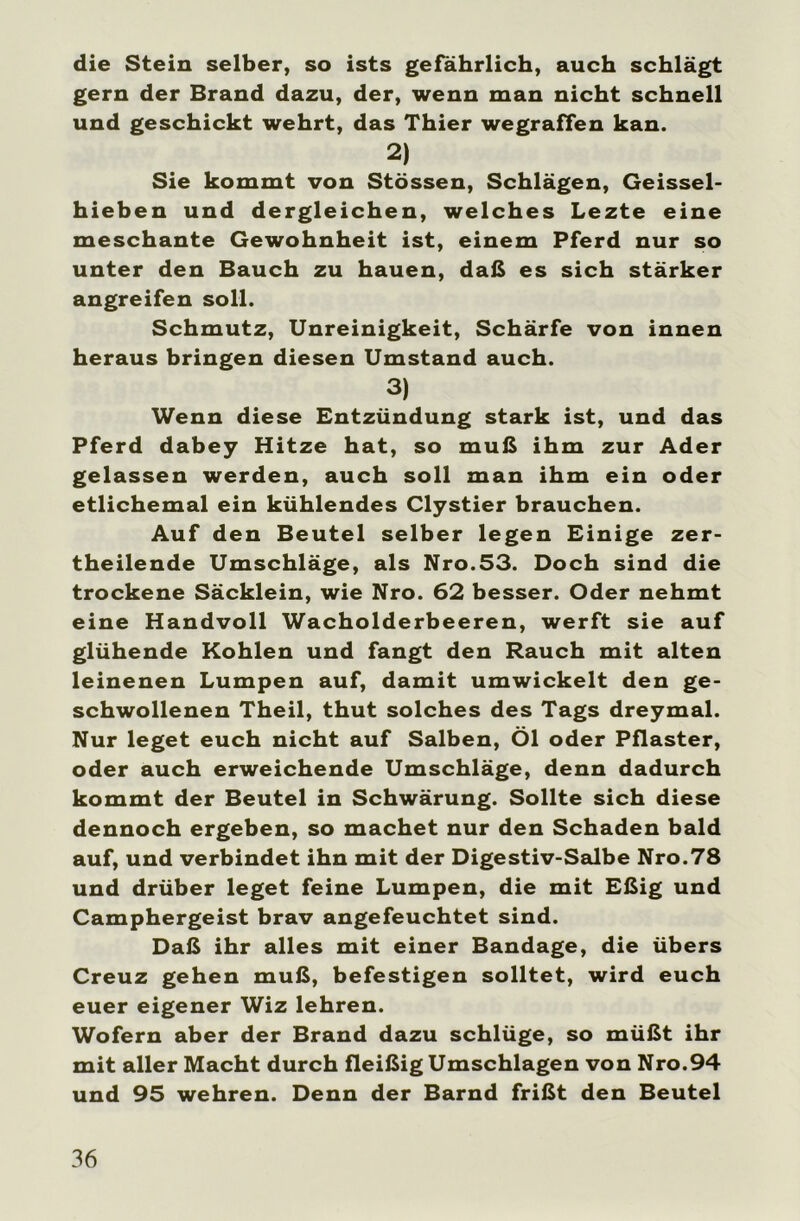 die Stein selber, so ists gefährlich, auch schlägt gern der Brand dazu, der, wenn man nicht schnell und geschickt wehrt, das Thier wegraffen kan. 2) Sie kommt von Stössen, Schlägen, Geissel- hieben und dergleichen, welches Lezte eine meschante Gewohnheit ist, einem Pferd nur so unter den Bauch zu hauen, daß es sich stärker angreifen soll. Schmutz, Unreinigkeit, Schärfe von innen heraus bringen diesen Umstand auch. 3) Wenn diese Entzündung stark ist, und das Pferd dabey Hitze hat, so muß ihm zur Ader gelassen werden, auch soll man ihm ein oder etlichemal ein kühlendes Clystier brauchen. Auf den Beutel selber legen Einige zer- theilende Umschläge, als Nro.53. Doch sind die trockene Säcklein, wie Nro. 62 besser. Oder nehmt eine Handvoll Wacholderbeeren, werft sie auf glühende Kohlen und fangt den Rauch mit alten leinenen Lumpen auf, damit umwickelt den ge- schwollenen Theil, thut solches des Tags dreymal. Nur leget euch nicht auf Salben, Öl oder Pflaster, oder auch erweichende Umschläge, denn dadurch kommt der Beutel in Schwärung. Sollte sich diese dennoch ergeben, so machet nur den Schaden bald auf, und verbindet ihn mit der Digestiv-Salbe Nro.78 und drüber leget feine Lumpen, die mit Eßig und Camphergeist brav angefeuchtet sind. Daß ihr alles mit einer Bandage, die übers Creuz gehen muß, befestigen solltet, wird euch euer eigener Wiz lehren. Wofern aber der Brand dazu schlüge, so müßt ihr mit aller Macht durch fleißig Umschlagen von Nro.94 und 95 wehren. Denn der Barnd frißt den Beutel