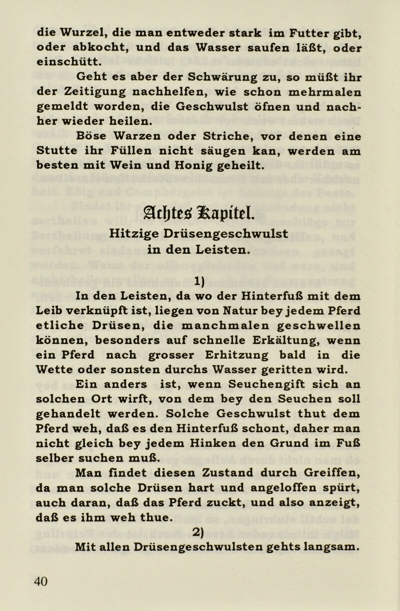 die Wurzel, die man entweder stark im Futter gibt, oder abkocht, und das Wasser saufen läßt, oder einschütt. Geht es aber der Schwärung zu, so müßt ihr der Zeitigung nachhelfen, wie schon mehrmalen gemeldt worden, die Geschwulst öfnen und nach- her wieder heilen. Böse Warzen oder Striche, vor denen eine Stutte ihr Füllen nicht säugen kan, werden am besten mit Wein und Honig geheilt. SUtljtttf üapi'td. Hitzige Drüsengeschwulst in den Leisten. 1) In den Leisten, da wo der Hinterfuß mit dem Leib verknüpft ist, liegen von Natur bey jedem Pferd etliche Drüsen, die manchmalen geschwellen können, besonders auf schnelle Erkältung, wenn ein Pferd nach grosser Erhitzung bald in die Wette oder sonsten durchs Wasser geritten wird. Ein anders ist, wenn Seuchengift sich an solchen Ort wirft, von dem bey den Seuchen soll gehandelt werden. Solche Geschwulst thut dem Pferd weh, daß es den Hinterfuß schont, daher man nicht gleich bey jedem Hinken den Grund im Fuß selber suchen muß. Man findet diesen Zustand durch Greiffen, da man solche Drüsen hart und angeloffen spürt, auch daran, daß das Pferd zuckt, und also anzeigt, daß es ihm weh thue. 2) Mit allen Drüsengeschwülsten gehts langsam.