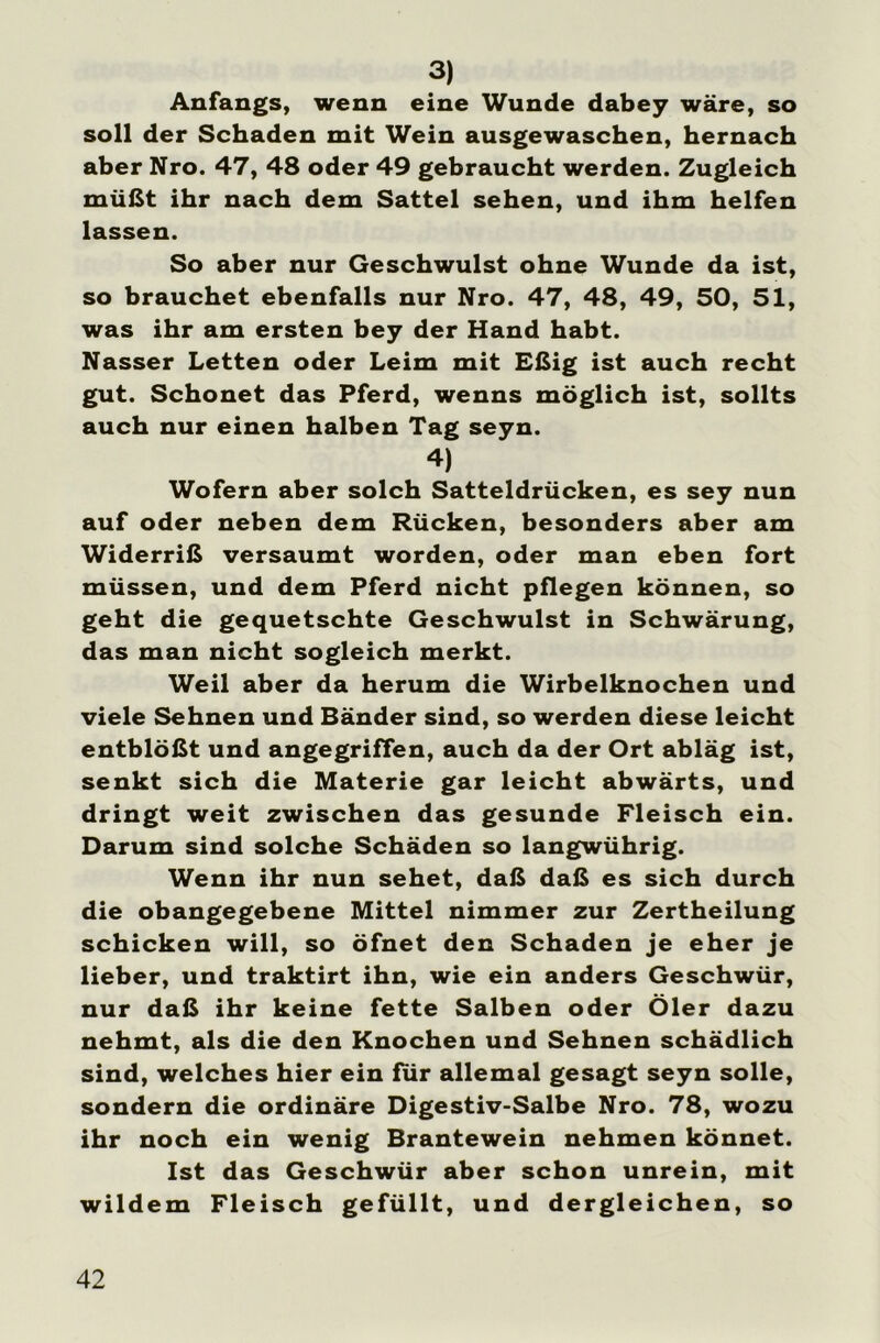 3) Anfangs, wenn eine Wunde dabey wäre, so soll der Schaden mit Wein ausgewaschen, hernach aber Nro. 47, 48 oder 49 gebraucht werden. Zugleich müßt ihr nach dem Sattel sehen, und ihm helfen lassen. So aber nur Geschwulst ohne Wunde da ist, so brauchet ebenfalls nur Nro. 47, 48, 49, 50, 51, was ihr am ersten bey der Hand habt. Nasser Letten oder Leim mit Eßig ist auch recht gut. Schonet das Pferd, wenns möglich ist, sollts auch nur einen halben Tag seyn. 4) Wofern aber solch Satteldrücken, es sey nun auf oder neben dem Rücken, besonders aber am Widerriß versäumt worden, oder man eben fort müssen, und dem Pferd nicht pflegen können, so geht die gequetschte Geschwulst in Schwärung, das man nicht sogleich merkt. Weil aber da herum die Wirbelknochen und viele Sehnen und Bänder sind, so werden diese leicht entblößt und angegriffen, auch da der Ort abläg ist, senkt sich die Materie gar leicht abwärts, und dringt weit zwischen das gesunde Fleisch ein. Darum sind solche Schäden so langwührig. Wenn ihr nun sehet, daß daß es sich durch die obangegebene Mittel nimmer zur Zertheilung schicken will, so öfnet den Schaden je eher je lieber, und traktirt ihn, wie ein anders Geschwür, nur daß ihr keine fette Salben oder Öler dazu nehmt, als die den Knochen und Sehnen schädlich sind, welches hier ein für allemal gesagt seyn solle, sondern die ordinäre Digestiv-Salbe Nro. 78, wozu ihr noch ein wenig Brantewein nehmen könnet. Ist das Geschwür aber schon unrein, mit wildem Fleisch gefüllt, und dergleichen, so