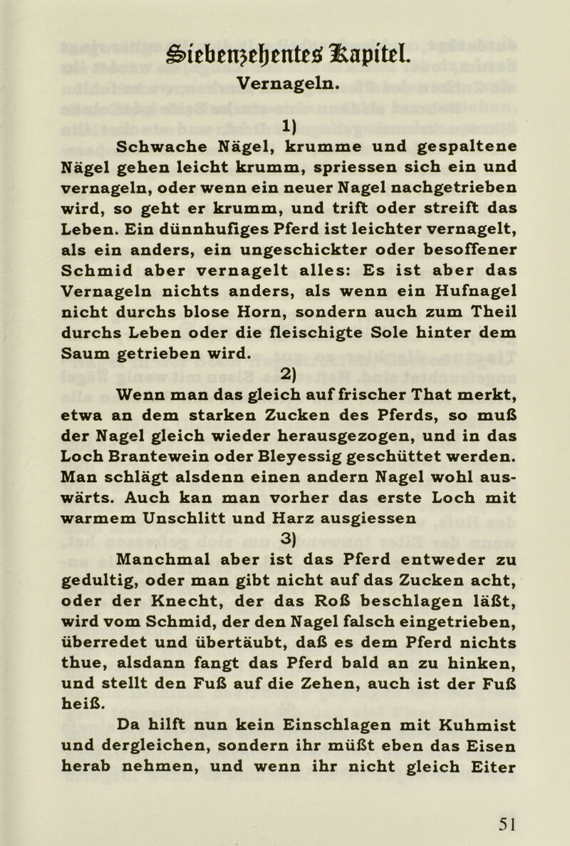 gnebenjeljenteä üapttel. Vernageln. 1) Schwache Nägel, krumme und gespaltene Nägel gehen leicht krumm, spriessen sich ein und vernageln, oder wenn ein neuer Nagel nachgetrieben wird, so geht er krumm, und trift oder streift das Leben. Ein dünnhufiges Pferd ist leichter vernagelt, als ein anders, ein ungeschickter oder besoffener Schmid aber vernagelt alles: Es ist aber das Vernageln nichts anders, als wenn ein Hufnagel nicht durchs blose Horn, sondern auch zum Theil durchs Leben oder die fleischigte Sole hinter dem Saum getrieben wird. 2) Wenn man das gleich auf frischer That merkt, etwa an dem starken Zucken des Pferds, so muß der Nagel gleich wieder herausgezogen, und in das Loch Brantewein oder Bleyessig geschüttet werden. Man schlägt alsdenn einen andern Nagel wohl aus- wärts. Auch kan man vorher das erste Loch mit warmem Unschlitt und Harz ausgiessen 3) Manchmal aber ist das Pferd entweder zu gedultig, oder man gibt nicht auf das Zucken acht, oder der Knecht, der das Roß beschlagen läßt, wird vom Schmid, der den Nagel falsch eingetrieben, überredet und übertäubt, daß es dem Pferd nichts thue, alsdann fangt das Pferd bald an zu hinken, und stellt den Fuß auf die Zehen, auch ist der Fuß heiß. Da hilft nun kein Einschlagen mit Kuhmist und dergleichen, sondern ihr müßt eben das Eisen herab nehmen, und wenn ihr nicht gleich Eiter