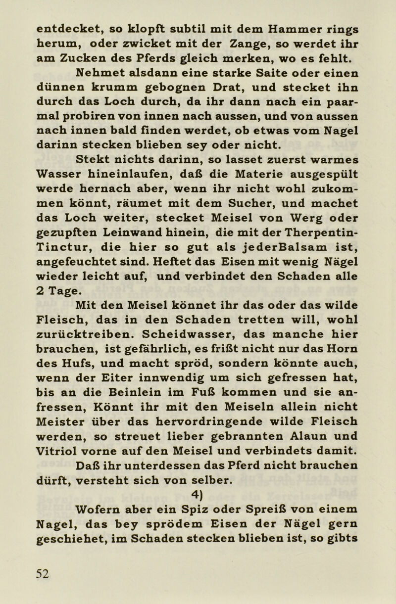 entdecket, so klopft subtil mit dem Hammer rings herum, oder zwicket mit der Zange, so werdet ihr am Zucken des Pferds gleich merken, wo es fehlt. Nehmet alsdann eine starke Saite oder einen dünnen krumm gebognen Drat, und stecket ihn durch das Loch durch, da ihr dann nach ein paar- mal probiren von innen nach aussen, und von aussen nach innen bald finden werdet, ob etwas vom Nagel darinn stecken blieben sey oder nicht. Stekt nichts darinn, so lasset zuerst warmes Wasser hineinlaufen, daß die Materie ausgespült werde hernach aber, wenn ihr nicht wohl zukom- men könnt, räumet mit dem Sucher, und machet das Loch weiter, stecket Meisel von Werg oder gezupften Leinwand hinein, die mit der Therpentin- Tinctur, die hier so gut als jederBalsam ist, angefeuchtet sind. Heftet das Eisen mit wenig Nägel wieder leicht auf, und verbindet den Schaden alle 2 Tage. Mit den Meisel könnet ihr das oder das wilde Fleisch, das in den Schaden tretten will, wohl zurücktreiben. Scheidwasser, das manche hier brauchen, ist gefährlich, es frißt nicht nur das Horn des Hufs, und macht spröd, sondern könnte auch, wenn der Eiter innwendig um sich gefressen hat, bis an die Beinlein im Fuß kommen und sie an- fressen, Könnt ihr mit den Meisein allein nicht Meister über das hervordringende wilde Fleisch werden, so streuet lieber gebrannten Alaun und Vitriol vorne auf den Meisel und verbindets damit. Daß ihr unterdessen das Pferd nicht brauchen dürft, versteht sich von selber. 4) Wofern aber ein Spiz oder Spreiß von einem Nagel, das bey sprödem Eisen der Nägel gern geschiehet, im Schaden stecken blieben ist, so gibts