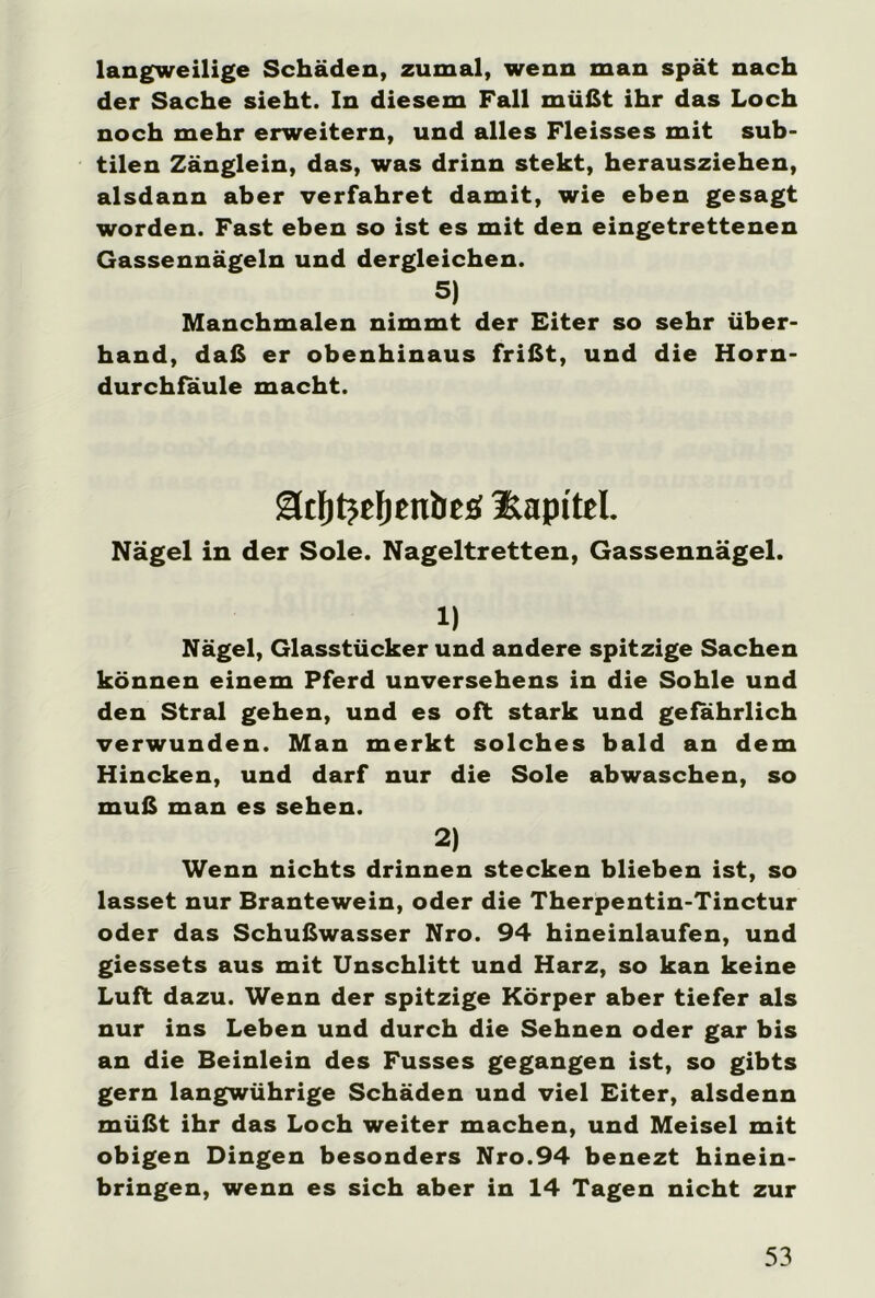 langweilige Schäden, zumal, wenn man spät nach der Sache sieht. In diesem Fall müßt ihr das Loch noch mehr erweitern, und alles Fleisses mit sub- tilen Zänglein, das, was drinn stekt, herausziehen, alsdann aber verfahret damit, wie eben gesagt worden. Fast eben so ist es mit den eingetrettenen Gassennägeln und dergleichen. 5) Manchmalen nimmt der Eiter so sehr über- hand, daß er obenhinaus frißt, und die Horn- durchfäule macht. ädjtjefientieö üaptteL Nägel in der Sole. Nageltretten, Gassennägel. 1) Nägel, Glasstücker und andere spitzige Sachen können einem Pferd unversehens in die Sohle und den Stral gehen, und es oft stark und gefährlich verwunden. Man merkt solches bald an dem Hincken, und darf nur die Sole abwaschen, so muß man es sehen. 2) Wenn nichts drinnen stecken blieben ist, so lasset nur Brantewein, oder die Therpentin-Tinctur oder das Schußwasser Nro. 94 hineinlaufen, und giessets aus mit Unschlitt und Harz, so kan keine Luft dazu. Wenn der spitzige Körper aber tiefer als nur ins Leben und durch die Sehnen oder gar bis an die Beinlein des Fusses gegangen ist, so gibts gern langwührige Schäden und viel Eiter, alsdenn müßt ihr das Loch weiter machen, und Meisel mit obigen Dingen besonders Nro.94 benezt hinein- bringen, wenn es sich aber in 14 Tagen nicht zur