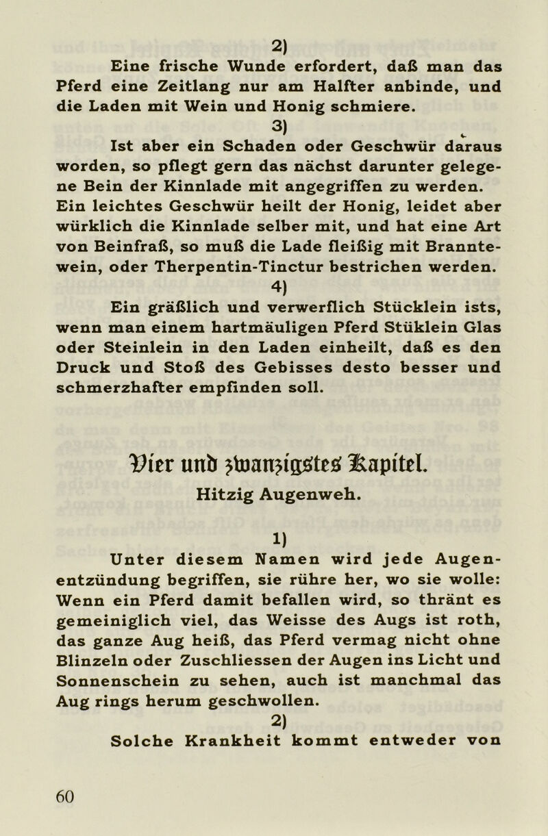 2) Eine frische Wunde erfordert, daß man das Pferd eine Zeitlang nur am Halfter anbinde, und die Laden mit Wein und Honig schmiere. 3) Ist aber ein Schaden oder Geschwür daraus worden, so pflegt gern das nächst darunter gelege- ne Bein der Kinnlade mit angegriffen zu werden. Ein leichtes Geschwür heilt der Honig, leidet aber würklich die Kinnlade selber mit, und hat eine Art von Beinfraß, so muß die Lade fleißig mit Brannte- wein, oder Therpentin-Tinctur bestrichen werden. 4) Ein gräßlich und verwerflich Stücklein ists, wenn man einem hartmäuligen Pferd Stüklein Glas oder Steinlein in den Laden einheilt, daß es den Druck und Stoß des Gebisses desto besser und schmerzhafter empfinden soll. Wer uttb jtoanjigötes: Kapitel. Hitzig Augenweh. 1) Unter diesem Namen wird jede Augen- entzündung begriffen, sie rühre her, wo sie wolle: Wenn ein Pferd damit befallen wird, so thränt es gemeiniglich viel, das Weisse des Augs ist roth, das ganze Aug heiß, das Pferd vermag nicht ohne Blinzeln oder Zuschliessen der Augen ins Licht und Sonnenschein zu sehen, auch ist manchmal das Aug rings herum geschwollen. 2) Solche Krankheit kommt entweder von