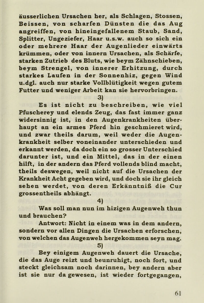 äusserlichen Ursachen her, als Schlagen, Stossen, Beissen, von scharfen Dünsten die das Aug angreiffen, von hineingefallenem Staub, Sand, Splitter, Ungeziefer, Haar u.s.w. auch so sich ein oder mehrere Haar der Augenlieder einwärts krümmen, oder von innern Ursachen, als Schärfe, starken Zutrieb des Bluts, wie beym Zähnschieben, beym Strengei, von innerer Erhitzung, durch starkes Laufen in der Sonnenhiz, gegen Wind u.dgl. auch nur starke Vollblütigkeit wegen gutem Futter und weniger Arbeit kan sie hervorbringen. 3) Es ist nicht zu beschreiben, wie viel Pfuscherey und elends Zeug, das fast immer ganz widersinnig ist, in den Augenkrankheiten über- haupt an ein armes Pferd hin geschmieret wird, und zwar theils darum, weil weder die Augen- krankheit selber voneinander unterschieden und erkannt werden, da doch ein so grosser Unterschied darunter ist, und ein Mittel, das in der einen hilft, in der andern das Pferd vollends blind macht, theils deswegen, weil nicht auf die Ursachen der Krankheit Acht gegeben wird, und doch sie ihr gleich sehen werdet, von deren Erkänntniß die Cur grossentheils abhängt. 4) Was soll man nun im hizigen Augenweh thun und brauchen? Antwort: Nicht in einem was in dem andern, sondern vor allen Dingen die Ursachen erforschen, von welchen das Augenweh hergekommen seyn mag. 5) Bey einigem Augenweh dauert die Ursache, die das Auge reizt und beunruhigt, noch fort, und steckt gleichsam noch darinnen, bey andern aber ist sie nur da gewesen, ist wieder fortgegangen,