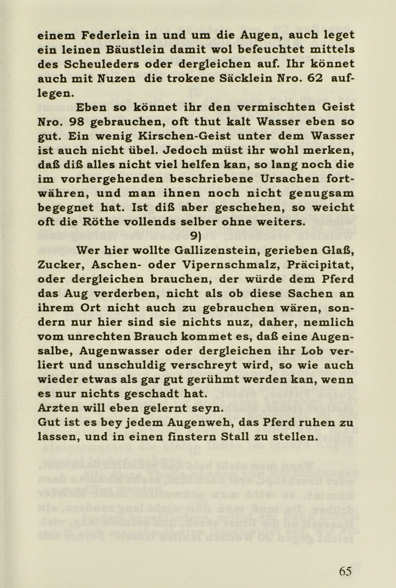 einem Federlein in und um die Augen, auch leget ein leinen Bäustlein damit wol befeuchtet mittels des Scheuleders oder dergleichen auf. Ihr könnet auch mit Nuzen die trokene Säcklein Nro. 62 auf- legen. Eben so könnet ihr den vermischten Geist Nro. 98 gebrauchen, oft thut kalt Wasser eben so gut. Ein wenig Kirschen-Geist unter dem Wasser ist auch nicht übel. Jedoch müst ihr wohl merken, daß diß alles nicht viel helfen kan, so lang noch die im vorhergehenden beschriebene Ursachen fort- währen, und man ihnen noch nicht genugsam begegnet hat. Ist diß aber geschehen, so weicht oft die Röthe vollends selber ohne weiters. 9) Wer hier wollte Gallizenstein, gerieben Glaß, Zucker, Aschen- oder Vipernschmalz, Präcipitat, oder dergleichen brauchen, der würde dem Pferd das Aug verderben, nicht als ob diese Sachen an ihrem Ort nicht auch zu gebrauchen wären, son- dern nur hier sind sie nichts nuz, daher, nemlich vom Unrechten Brauch kommet es, daß eine Augen- salbe, Augenwasser oder dergleichen ihr Lob ver- liert und unschuldig verschreyt wird, so wie auch wieder etwas als gar gut gerühmt werden kan, wenn es nur nichts geschadt hat. Ärzten will eben gelernt seyn. Gut ist es bey jedem Augenweh, das Pferd ruhen zu lassen, und in einen finstern Stall zu stellen.