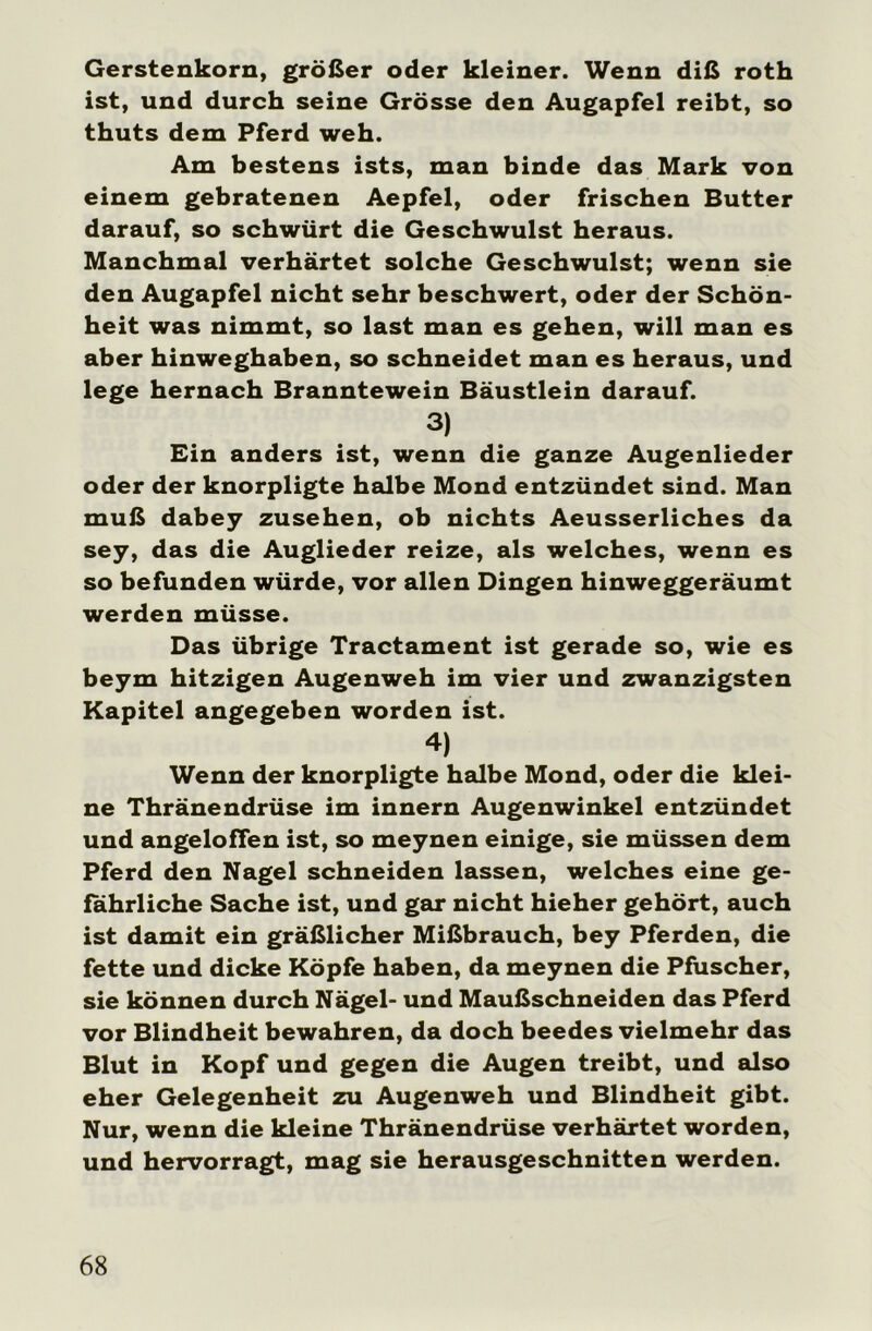 Gerstenkorn, größer oder kleiner. Wenn diß roth ist, und durch seine Grösse den Augapfel reibt, so thuts dem Pferd weh. Am bestens ists, man binde das Mark von einem gebratenen Aepfel, oder frischen Butter darauf, so schwürt die Geschwulst heraus. Manchmal verhärtet solche Geschwulst; wenn sie den Augapfel nicht sehr beschwert, oder der Schön- heit was nimmt, so last man es gehen, will man es aber hinweghaben, so schneidet man es heraus, und lege hernach Branntewein Bäustlein darauf. 3) Ein anders ist, wenn die ganze Augenlieder oder der knorpligte halbe Mond entzündet sind. Man muß dabey Zusehen, ob nichts Aeusserliches da sey, das die Auglieder reize, als welches, wenn es so befunden würde, vor allen Dingen hinweggeräumt werden müsse. Das übrige Tractament ist gerade so, wie es beym hitzigen Augenweh im vier und zwanzigsten Kapitel angegeben worden ist. 4) Wenn der knorpligte halbe Mond, oder die klei- ne Thränendrüse im innern Augenwinkel entzündet und angeloffen ist, so meynen einige, sie müssen dem Pferd den Nagel schneiden lassen, welches eine ge- fährliche Sache ist, und gar nicht hieher gehört, auch ist damit ein gräßlicher Mißbrauch, bey Pferden, die fette und dicke Köpfe haben, da meynen die Pfuscher, sie können durch Nägel- und Maußschneiden das Pferd vor Blindheit bewahren, da doch beedes vielmehr das Blut in Kopf und gegen die Augen treibt, und also eher Gelegenheit zu Augenweh und Blindheit gibt. Nur, wenn die kleine Thränendrüse verhärtet worden, und hervorragt, mag sie herausgeschnitten werden.