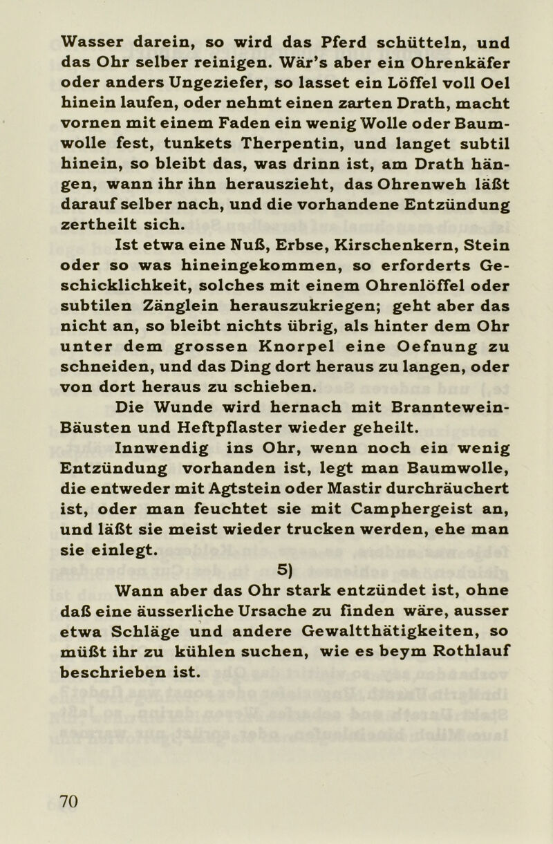 Wasser darein» so wird das Pferd schütteln, und das Ohr selber reinigen. Wär’s aber ein Ohrenkäfer oder anders Ungeziefer, so lasset ein Löffel voll Oel hinein laufen, oder nehmt einen zarten Drath, macht vornen mit einem Faden ein wenig Wolle oder Baum- wolle fest, tunkets Therpentin, und langet subtil hinein, so bleibt das, was drinn ist, am Drath hän- gen, wann ihr ihn herauszieht, das Ohrenweh läßt darauf selber nach, und die vorhandene Entzündung zertheilt sich. Ist etwa eine Nuß, Erbse, Kirschenkern, Stein oder so was hineingekommen, so erforderts Ge- schicklichkeit, solches mit einem Ohrenlöffel oder subtilen Zänglein herauszukriegen; geht aber das nicht an, so bleibt nichts übrig, als hinter dem Ohr unter dem grossen Knorpel eine Oefnung zu schneiden, und das Ding dort heraus zu langen, oder von dort heraus zu schieben. Die Wunde wird hernach mit Branntewein- Bäusten und Heftpflaster wieder geheilt. Innwendig ins Ohr, wenn noch ein wenig Entzündung vorhanden ist, legt man Baumwolle, die entweder mit Agtstein oder Mastir durchräuchert ist, oder man feuchtet sie mit Camphergeist an, und läßt sie meist wieder trucken werden, ehe man sie einlegt. 5) Wann aber das Ohr stark entzündet ist, ohne daß eine äusserliche Ursache zu finden wäre, ausser etwa Schläge und andere Gewaltthätigkeiten, so müßt ihr zu kühlen suchen, wie es beym Rothlauf beschrieben ist.