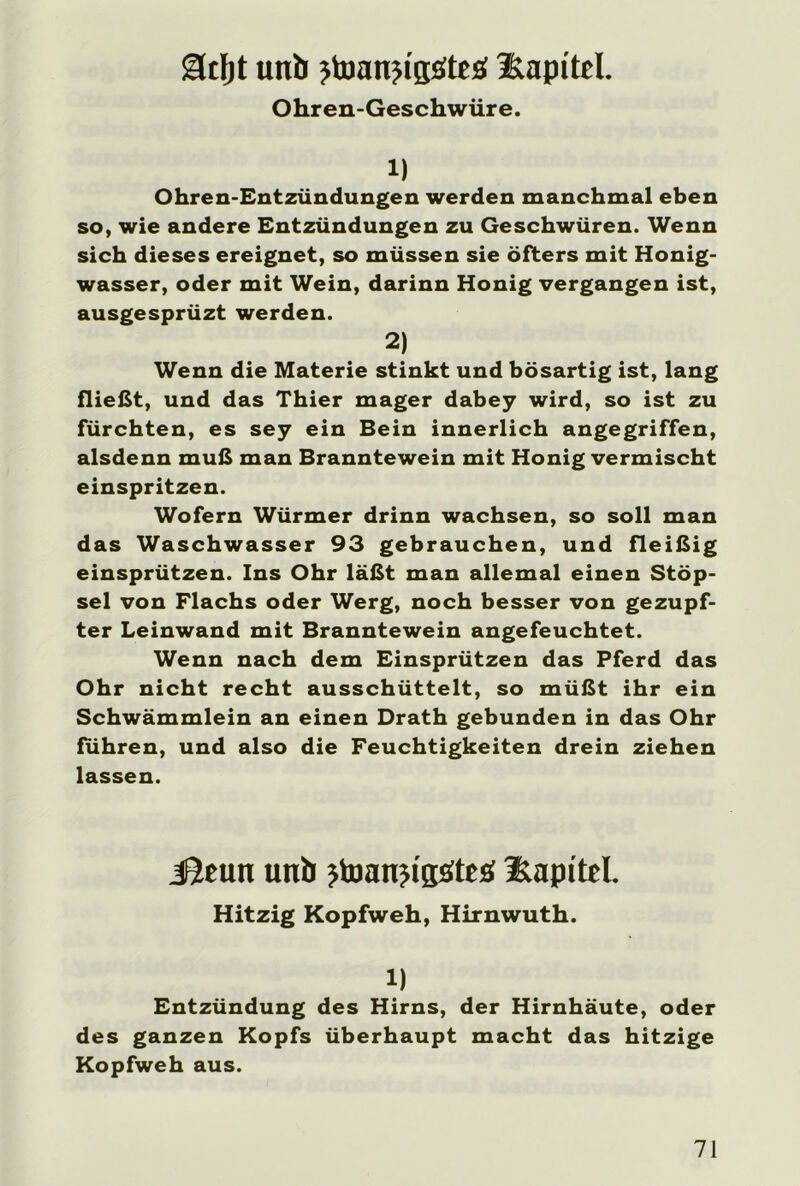 mt unb jtoanjigöteb llapitel. Ohren-Geschwüre. 1) Ohren-Entzündungen werden manchmal eben so, wie andere Entzündungen zu Geschwüren. Wenn sich dieses ereignet, so müssen sie öfters mit Honig- wasser, oder mit Wein, darinn Honig vergangen ist, ausgesprüzt werden. 2) Wenn die Materie stinkt und bösartig ist, lang fließt, und das Thier mager dabey wird, so ist zu fürchten, es sey ein Bein innerlich angegriffen, alsdenn muß man Branntewein mit Honig vermischt einspritzen. Wofern Würmer drinn wachsen, so soll man das Waschwasser 93 gebrauchen, und fleißig einsprützen. Ins Ohr läßt man allemal einen Stöp- sel von Flachs oder Werg, noch besser von gezupf- ter Leinwand mit Branntewein angefeuchtet. Wenn nach dem Einsprützen das Pferd das Ohr nicht recht ausschüttelt, so müßt ihr ein Schwämmlein an einen Drath gebunden in das Ohr führen, und also die Feuchtigkeiten drein ziehen lassen. JJeun unb jtoanjigsSteö llapitel. Hitzig Kopfweh, Hirnwuth. 1) Entzündung des Hirns, der Hirnhäute, oder des ganzen Kopfs überhaupt macht das hitzige Kopfweh aus.