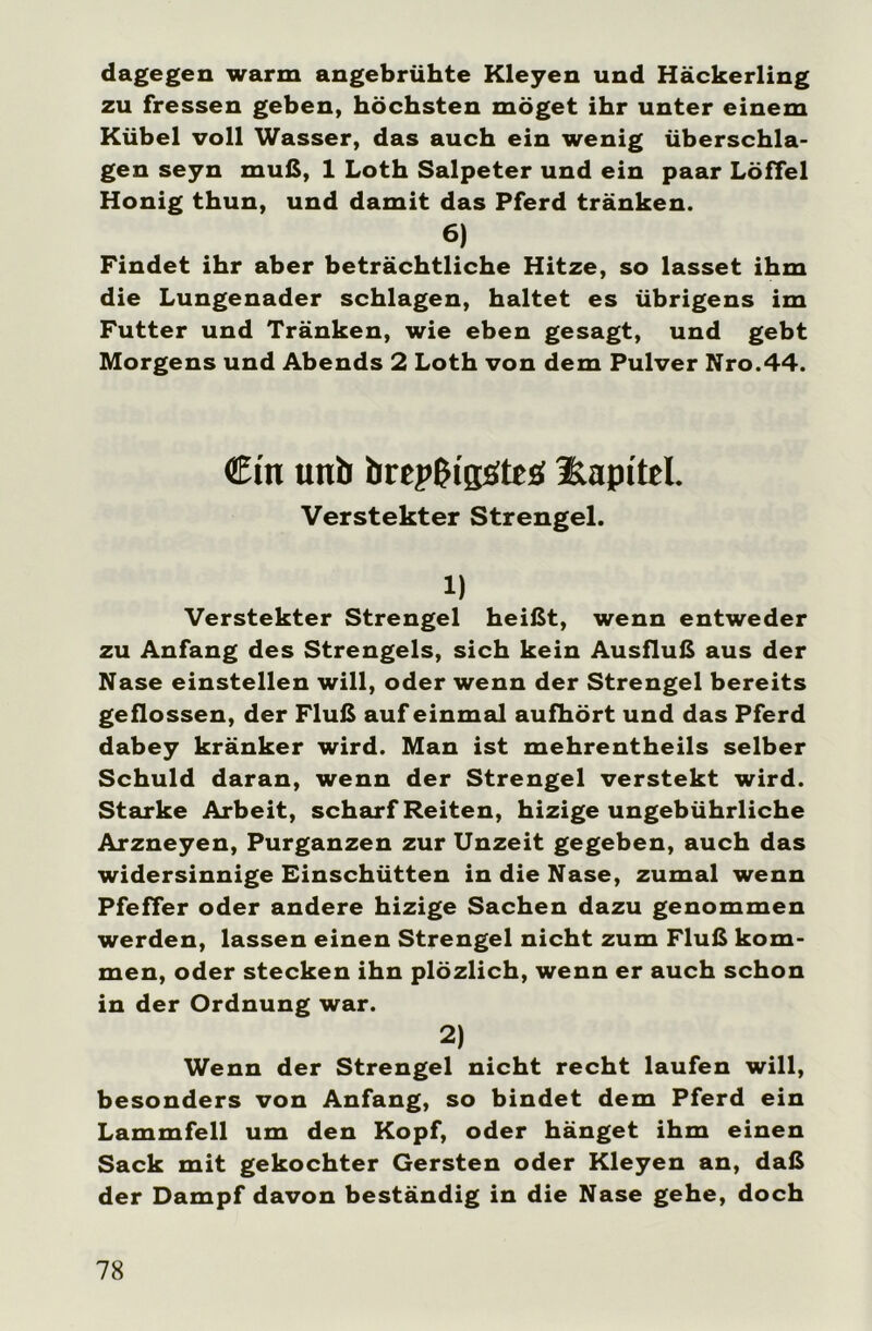 dagegen warm angebrühte Kleyen und Häckerling zu fressen geben, höchsten möget ihr unter einem Kübel voll Wasser, das auch ein wenig überschla- gen seyn muß, 1 Loth Salpeter und ein paar Löffel Honig thun, und damit das Pferd tränken. 6) Findet ihr aber beträchtliche Hitze, so lasset ihm die Lungenader schlagen, haltet es übrigens im Futter und Tränken, wie eben gesagt, und gebt Morgens und Abends 2 Loth von dem Pulver Nro.44. Cm unb brepUtgöttö Kapitel. Verstekter Strengei. 1) Verstekter Strengei heißt, wenn entweder zu Anfang des Strengeis, sich kein Ausfluß aus der Nase einstellen will, oder wenn der Strengei bereits geflossen, der Fluß auf einmal aufhört und das Pferd dabey kränker wird. Man ist mehrentheils selber Schuld daran, wenn der Strengei verstekt wird. Starke Arbeit, scharf Reiten, hizige ungebührliche Arzneyen, Purganzen zur Unzeit gegeben, auch das widersinnige Einschütten in die Nase, zumal wenn Pfeffer oder andere hizige Sachen dazu genommen werden, lassen einen Strengei nicht zum Fluß kom- men, oder stecken ihn plözlich, wenn er auch schon in der Ordnung war. 2) Wenn der Strengei nicht recht laufen will, besonders von Anfang, so bindet dem Pferd ein Lammfell um den Kopf, oder hänget ihm einen Sack mit gekochter Gersten oder Kleyen an, daß der Dampf davon beständig in die Nase gehe, doch